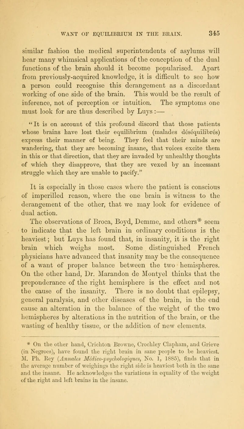 similar fashion the medical superintendents of asylums will hear many whimsical applications of the conception of the dual functions of the brain should it become popularised. Apart from previously-acquired knowledge, it is difficult to see how a person could recognise this derangement as a discordant Avorking of one side of the brain. This would be the result of inference, not of perception or intuition. The symptoms one must look for are thus described by Luys:—  It is on account of this profound discord that those patients whose brains have lost their equilibrium (malades desequilibres) express their manner of being. They feel that their minds are wandering, that they are becoming insane, that voices excite them in this or that direction, that they are invaded by unhealthy thoughts of which they disapprove, that they are vexed by an incessant struggle which they are unable to pacify. It is especially in those cases where the patient is conscious of imperilled reason, where the one brain is witness to the derangement of the other, that we may look for evidence of dual action. The observations of Broca, Boyd, Demme, and others* seem to indicate that the left brain in ordinary conditions is the heaviest; but Luys has found that, in insanity, it is the right brain which weighs most. Some distinguished French physicians have advanced that insanity may be the consequence of a want of proper balance between the two hemispheres. On the other hand, Dr. Marandon de Montyel thinks that the preponderance of the right hemisphere is the effect and not the cause of the insanity. There is no doubt that epilepsy, general paralysis, and other diseases of the brain, in the end cause an alteration in the balance of the weight of the two hemispheres by alterations in the nutrition of the brain, or the wasting of healthy tissue, or the addition of new elements. * On the other hand, Crichton Browne, Crochley Clapham, and Grieve (in Negroes), have found the right brain in sane people to be heaviest. M. Ph. Key {Annales Medico-jjsychologiques, No. 1, 1885), finds that in the average number of weighings the right side is heaviest both in the sane and the insane. He acknowledges the variations in equality of the weight of the right and left brains in the insane.