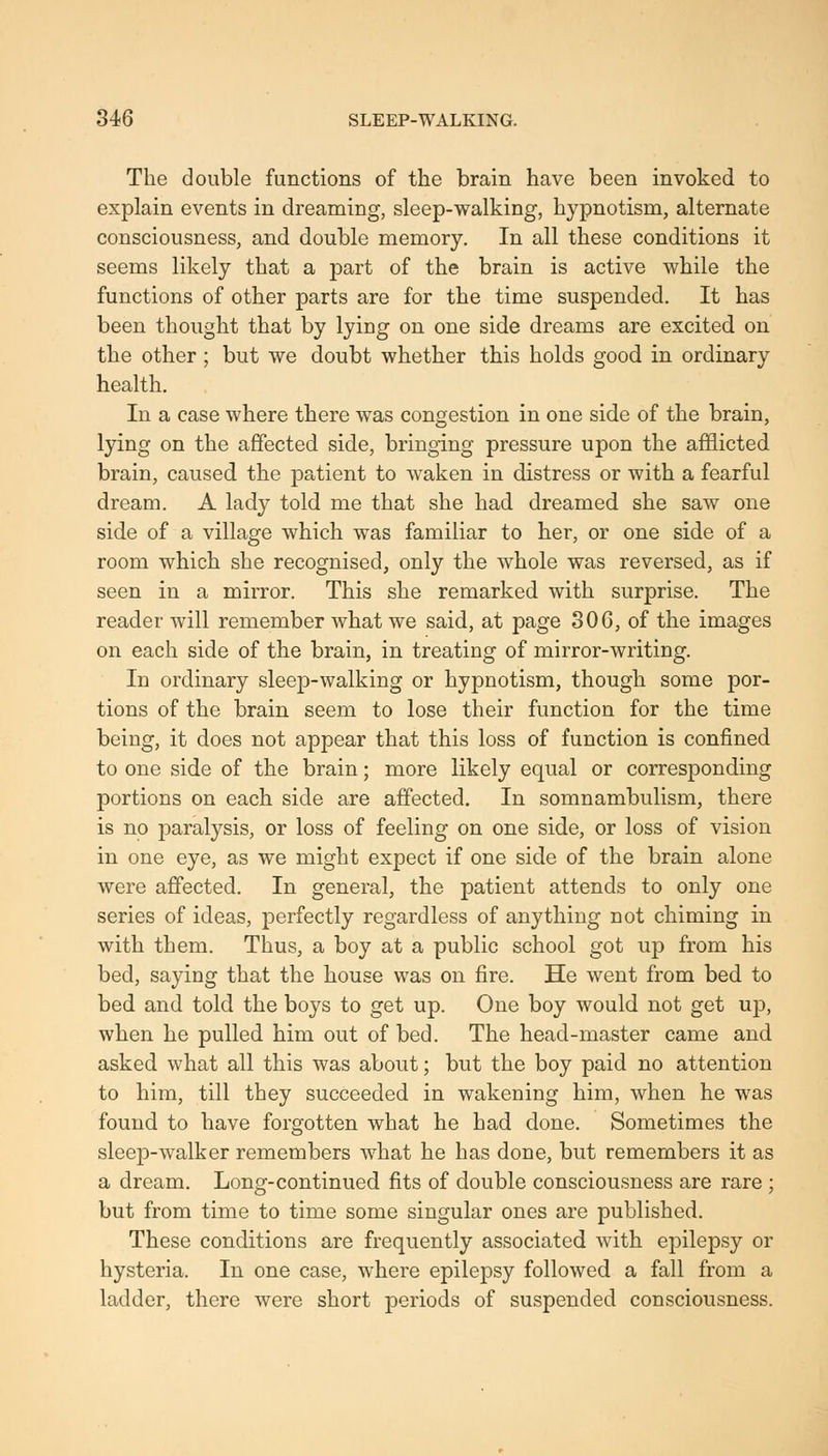 The double functions of the brain have been invoked to explain events in dreaming, sleep-walking, hypnotism, alternate consciousness, and double memory. In all these conditions it seems likely that a part of the brain is active while the functions of other parts are for the time suspended. It has been thought that by lying on one side dreams are excited on the other ; but we doubt whether this holds good in ordinary health. In a case where there was congestion in one side of the brain, lying on the affected side, bringing pressure upon the afflicted brain, caused the patient to waken in distress or with a fearful dream. A lady told me that she had dreamed she saw one side of a village which was familiar to her, or one side of a room which she recognised, only the whole was reversed, as if seen in a mirror. This she remarked with surprise. The reader Avill remember what we said, at page 30G, of the images on each side of the brain, in treating of mirror-writing. In ordinary sleep-walking or hypnotism, though some por- tions of the brain seem to lose their function for the time being, it does not appear that this loss of function is confined to one side of the brain; more likely equal or corresponding portions on each side are affected. In somnambulism, there is no paralysis, or loss of feeling on one side, or loss of vision in one eye, as we might expect if one side of the brain alone were affected. In general, the patient attends to only one series of ideas, perfectly regardless of anything not chiming in with them. Thus, a boy at a public school got up from his bed, saying that the house was on fire. He went from bed to bed and told the boys to get up. One boy would not get up, when he pulled him out of bed. The head-master came and asked what all this was about; but the boy paid no attention to him, till they succeeded in wakening him, when he was found to have forgotten what he had done. Sometimes the sleep-walker remembers what he has done, but remembers it as a dream. Long-continued fits of double consciousness are rare ; but from time to time some singular ones are published. These conditions are frequently associated with epilepsy or hysteria. In one case, where epilepsy followed a fall from a ladder, there were short periods of suspended consciousness.