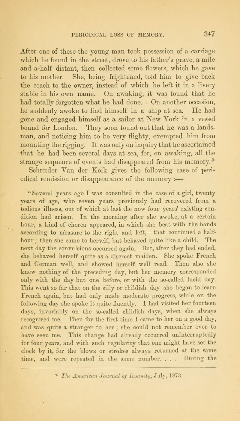 After one of these the young man took possession of a carriage which he found in the street, drove to his father's grave, a mile and a-half distant, then collected some flowers, which he gave to his mother. She, being frightened, told him to give back the coach to the owner, instead of which he left it in a livery stable in his own name. On awaking, it was found that he had totally forgotten what he had done. On another occasion, he suddenly awoke to find himself in a ship at sea. He had gone and engaged himself as a sailor at New York in a vessel bound for London. They soon found out that he was a lands- man, and noticing him to be very flighty, exempted him from mounting the rigging. It was only on inquiry that he ascertained that he had been several days at sea, for, on awaking, all the strange sequence of events had disappeared from his memory.* Schroeder Van der Kolk gives the following case of peri- odical remission or disappearance of the memory :—  Several years ago I was consulted in the case of a girl, twenty years of age, who seven years previously had recovered from a tedious illness, ovit of which at last the now four years' existing con- dition had arisen. In the morning after she awoke, at a certain hour, a kind of chorea appeared, in which she beat with the hands according to measure to the right and left,—that continued a half- hour ; then she came to herself, but behaved quite like a child. The next day the convulsions occurred again. But, after they had ended, she behaved herself quite as a discreet maiden. She spoke French and German well, and showed herself well read. Then also she knew nothing of the preceding day, but her memory coiu-esponded only with the day but one before, or with the so-called lucid day. This went so far that on the silly or childish day she began to learn French again, but had only made moderate progress, while on the following day she spoke it quite fluently. I had visited her fourteen days, invariably on the so-called childish days, when she always recognised me. Then for the first time I came to her on a good day, and was quite a stranger to her; she could not remember ever to have seen me. This change had already occurred uninterruptedly for four years, and with such regularity that one might have set the clock by it, for the blows or strokes always returned at the same time, and were repeated in the same number. . . . During the * The American Journal of Insanity, J^^lV) 1873.