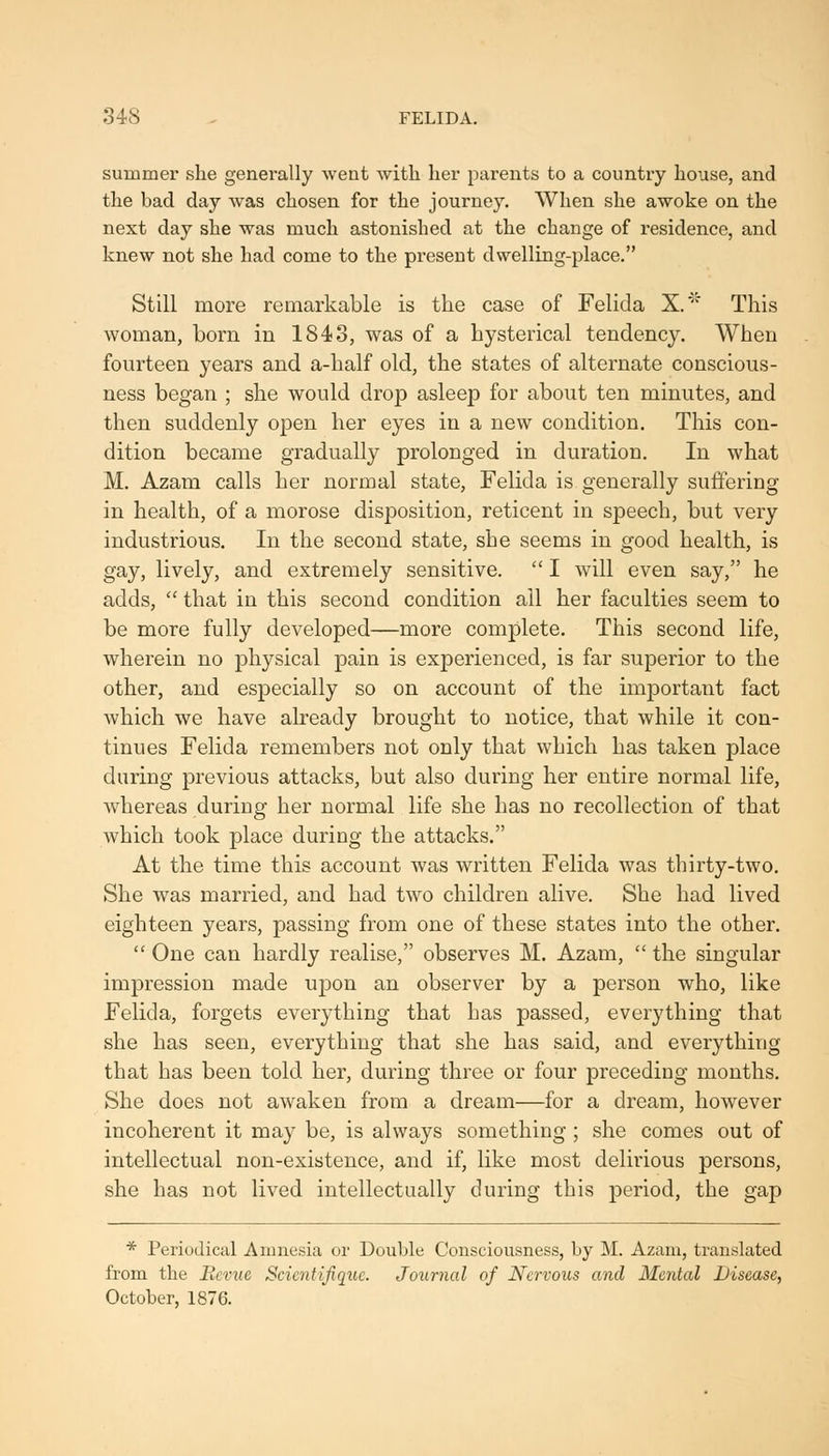 848 - FELIDA. summer she generally went with her parents to a country house, and the bad day was chosen for the journey. When she awoke on the next day she was much astonished at the change of residence, and knew not she had come to the present dwelling-place. Still more remarkable is the case of Felida X.' This woman, born in 1843, was of a hysterical tendency. When fourteen years and a-lialf old, the states of alternate conscious- ness began ; she would drop asleep for about ten minutes, and then suddenly open her eyes in a new condition. This con- dition became gradually prolonged in duration. In what M. Azam calls her normal state, Felida is generally suffering in health, of a morose disposition, reticent in speech, but very industrious. In the second state, she seems in good health, is gay, lively, and extremely sensitive.  I will even say, he adds, '^ that in this second condition all her faculties seem to be more fully developed—more complete. This second life, wherein no physical pain is experienced, is far superior to the other, and especially so on account of the important fact which we have already brought to notice, that while it con- tinues Felida remembers not only that which has taken place daring previous attacks, but also during her entire normal life, whereas during her normal life she has no recollection of that which took place during the attacks. At the time this account was written Felida was thirty-two. She was married, and had two children alive. She had lived eighteen years, passing from one of these states into the other.  One can hardly realise, observes M. Azam,  the singular impression made upon an observer by a person who, like Felida, forgets everything that has passed, everything that she has seen, everything that she has said, and everything that has been told her, during three or four preceding months. She does not awaken from a dream—for a dream, however incoherent it may be, is always something; she comes out of intellectual non-existence, and if, like most delirious persons, she has not lived intellectually during this period, the gap * Periodical Amnesia or Double Consciousness, by M. Azam, translated from the Beinie Scicntifiquc. Journal of Nervous and Mental Disease, October, 1876.