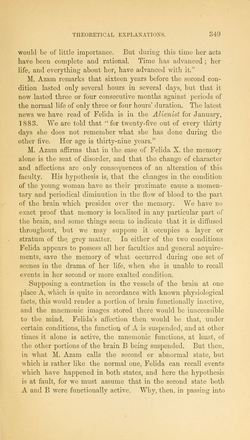 would be of little importance. But duriDg- this time her acts have been complete and rational. Time has advanced ; her life, and everything about her, have advanced with it. M. Azam remarks that sixteen years before the second con- dition lasted only several hours in several days, but that it now lasted three or four consecutive months against periods of the normal life of only three or four hours' duration. The latest news we have read of Felida is in the Alienist for January, 1883. We are told that for twenty-five out of every thirty days she does not remember what she has done during the other five. Her age is thirty-nine years. M. Azam affirms that in the case of Felida X. the memory alone is the seat of disorder, and that the change of character and affections are only consequences of an alteration of this faculty. His hypothesis is, that the changes in the condition of the young woman have as their proximate cause a momen- tary and periodical diminution in the flow of blood to the part of the brain which presides over the memory. We have no exact proof that memory is localised in any particular part of the brain, and some things seem to indicate that it is diffused throughout, but we may suppose it occupies a layer or stratum of the, grey matter. In either of the two conditions Felida appears to possess all her faculties and general acquire- ments, save the memory of what occurred during one set of scenes in the drama of her life, when she is unable to recall events in her second or more exalted condition. Supposing a contraction in the vessels of the brain at one place A, which is quite in accordance with known physiological facts, this would render a portion of brain functionally inactive, and the mnemonic images stored there would be inaccessible to the mind. Felida's affection then would be that, under certain conditions, the function of A is suspended, and at other times it alone is active, the mnemonic functions, at least, of the other portions of the brain B being suspended. But then, in what M. Azam calls the second or abnormal state, but which is rather like the normal one, Felida can recall events which have happened in both states, and here the hypothesis is at fault, for we must assume that in the second state both A and B were functionally active. Why, then, in passing into