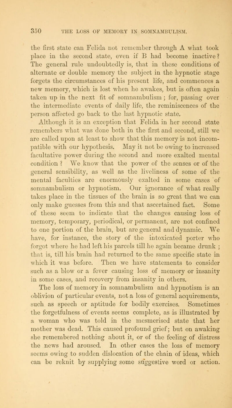 the first state can Felicia not remember through A what took place in the second state, even if B had become inactive ? The general rule undoubtedly is, that in these conditions of alternate or double memory the subject in the hypnotic stage forgets the circumstances of his present life, and commences a new memory, which is lost when he awakes, but is often again taken up in the next fit of somnambulism ; for, pa,ssing over the intermediate events of daily life, the reminiscences of the person affected go back to the last hypnotic state. Although it is an exception that Felida in her second state remembers what was done both in the first and second, still we are called upon at least to show that this memory is not incom- patible with our hypothesis. May it not be owing to increased facultative power during the second and more exalted mental condition ? We know that the power of the senses or of the general sensibility, as well as the liveliness of some of the mental faculties are enormously exalted in some cases of somnambulism or hypnotism. Our ignorance of what really takes place in the tissues of the brain is so great that we can only make guesses from this and that ascertained fact. Some of these seem to indicate that the changes causing loss of memory, temporary, periodical, or permanent, are not confined to one portion of the brain, but are general and dynamic. We have, for instance, the story of the intoxicated porter who forgot where he had left his parcels till he again became drunk ; that is, till his brain had returned to the same specific state in which it was before. Then we have statements to consider such as a blow or a fever causing loss of memory or insanity in some cases, and recovery from insanity in others. The loss of memory in somnambulism and hypnotism is an oblivion of particular events, not a loss of general acquirements, such as speech or aptitude for bodily exercises. Sometimes the forgetfulness of events seems complete, as is illustrated by a woman who was told in the mesmerised state that her mother was dead. This caused profound grief; but on awaking she remembered nothing about it, or of the feeling of distress the news had aroused. In other cases the loss of memory seems owing to sudden dislocation of the chain of ideas, which can be reknit by supplying some suggestive word or action.