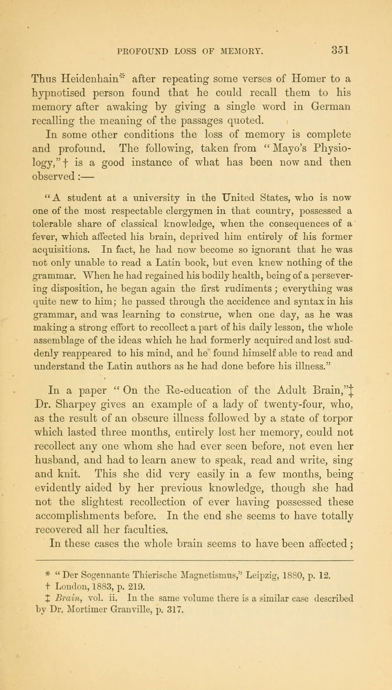 Thus Heidenhain after repeating some verses of Homer to a hypnotised person found that he could recall them to his memory after awaking by giving a single word in German recalling the meaning of the passages quoted. In some other conditions the loss of memory is complete and profound. The following, taken from  Mayo's Physio- logy, f is a good instance of what has been now and then observed:— A student at a university in the United States, who is now one of the most respectable clergymen in that country, possessed a tolerable share of classical knowledge, when the consequences of a fever, which affected his brain, deprived him entirely of his former acquisitions. In fact, he had now become so ignorant that he was not only unable to read a Latin book, but even knew nothing of the grammar. When he had regained his bodily health, being of a persever- ing disposition, he began again the first rudiments; eveiything was quite new to him; he passed through the accidence and syntax in his grammar, and was learning to construe, when one day, as he was making a strong effort to recollect a part of his daily lesson, the whole assemblage of the ideas which he had formerly acquired and lost sud- denly reappeared to his mind, and he found himself able to read and understand the Latin authors as he had done before his illness. In a paper  On the Re-education of the Adult Brain,J Dr. Sharpey gives an example of a lady of twenty-four, who, as the result of an obscure illness followed by a state of torpor which lasted three months, entirely lost her memory, could not recollect any one whom she had ever seen before, not even her husband, and had to learn anew to speak, read and write, sing and knit. This she did very easily in a few months, being evidently aided by her previous knowledge, though she had not the slightest recollection of ever having possessed these accomplishments before. In the end she seems to have totally recovered all her faculties. In these cases the whole brain seems to have been affected; * Der Sogennante Thierische Magnetismus, Leipzig, 1880, p. 12. t London, 1883, p. 219. X Brain, vol. ii. In the same volume there is a similar case described by Dr. Mortimer Granville, p. 317.