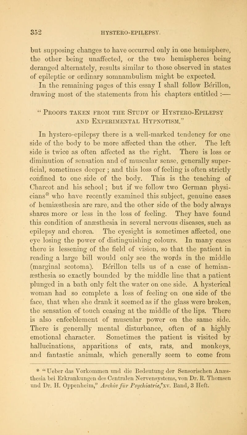 but siipj)osing changes to have occurred only in one hemisphere, the other being unaffected, or the two hemispheres being deranged alternately, results similar to those observed in states of epileptic or ordinary somnambulism might be expected. In the remaining pages of this essay I shall follow Berillon, drawing most of the statements from his chapters entitled :— Proofs taken from the Study of Hystero-Epilepsy AND Experimental Hypnotism. In hystero-epilepsy there is a well-marked tendency for one side of the body to be more affected than the other. The left side is twice as often affected as the right. There is loss or diminution of sensation and of muscular sense, generally super- ficial, sometimes deeper ; and this loss of feeling is often strictly confined to one side of the body. This is the teaching of Charcot and his school; but if we follow two German physi- cians'' who have recently examined this subject, genuine cases of hemisesthesia are rare, and the other side of the body always shares more or less in the loss of feeling. They have found this condition of anaesthesia in several nervous diseases, such as epilepsy and chorea. The eyesight is sometimes affected, one eye losing the power of distinguishing colours. In many cases there is lessening of the field of vision, so that the patient in reading a large bill would only see the words in the middle (marginal scotoma). Berillon tells us of a case of hemian- esthesia so exactly bounded by the middle line that a patient plunged in a bath only felt the water on one side. A hysterical woman had so complete a loss of feeling on one side of the face, that when she drank it seemed as if the glass were broken, the sensation of touch ceasing at the middle of the lips. There is also enfeeblement of muscular power on the same side. There is generally mental disturbance, often of a highly emotional character. Sometimes the patient is visited by hallucinations, apparitions of cats, rats, and monkeys, and fantastic animals, Avhich generally seem to come from * Ueber das Vorkommen imd die Bedeutung der Sensorischen Anaes- thesia bei Erkrankungen des Centralen Nervensystems, von Dr. E. Tliomsen und Dr. H. Oppenlieim, Archiv fiir Psychiatrie,''xv. Band, 3 Heft.
