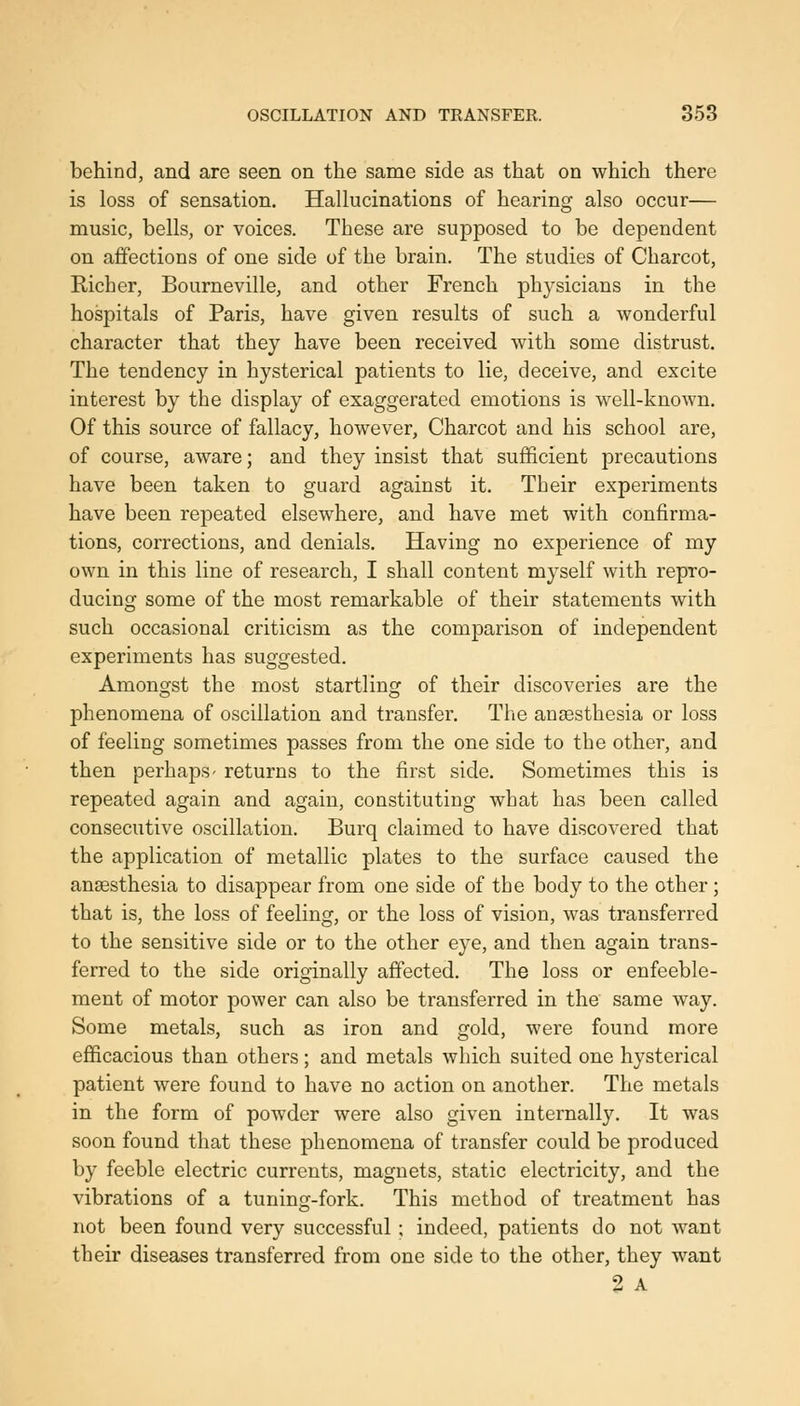 behind, and are seen on the same side as that on which there is loss of sensation. Hallucinations of hearing also occur— music, bells, or voices. These are supposed to be dependent on affections of one side of the brain. The studies of Charcot, Richer, Bourneville, and other French physicians in the hospitals of Paris, have given results of such a wonderful character that they have been received with some distrust. The tendency in hysterical patients to lie, deceive, and excite interest by the display of exaggerated emotions is well-known. Of this source of fallacy, however, Charcot and his school are, of course, aware; and they insist that sufficient precautions have been taken to guard against it. Their experiments have been repeated elsewhere, and have met with confirma- tions, corrections, and denials. Having no experience of my own in this line of research, I shall content myself with repro- ducing some of the most remarkable of their statements with such occasional criticism as the comparison of independent experiments has suggested. Amongst the most startling of their discoveries are the phenomena of oscillation and transfer. The anaesthesia or loss of feeling sometimes passes from the one side to the other, and then perhaps- returns to the first side. Sometimes this is repeated again and again, constituting what has been called consecutive oscillation. Burq claimed to have discovered that the application of metallic plates to the surface caused the anaesthesia to disappear from one side of the body to the other; that is, the loss of feeling, or the loss of vision, was transferred to the sensitive side or to the other eye, and then again trans- ferred to the side originally affected. The loss or enfeeble- ment of motor power can also be transferred in the same w^ay. Some metals, such as iron and gold, were found more efficacious than others; and metals which suited one hysterical patient were found to have no action on another. The metals in the form of powder were also given internally. It was soon found that these phenomena of transfer could be produced by feeble electric currents, magnets, static electricity, and the vibrations of a tuning-fork. This method of treatment has not been found very successful ; indeed, patients do not want their diseases transferred from one side to the other, they want 2 A