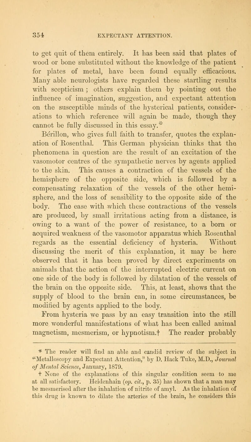 to get quit of them entirely. It has been said that plates of wood or bone substituted without the knowledge of the patient for plates of metal, have been found equally efficacious. Many able neurologists have regarded these startling results with scepticism ; others explain them by pointing out the influence of imagination, suggestion, and expectant attention on the susceptible minds of the hysterical patients, consider- ations to which reference will again be made, though they cannot be fully discussed in this essay.' Bdrillon, who gives full faith to transfer, quotes the explan- ation of Rosenthal. This German physician thinks that the phenomena in question are the result of an excitation of the vasomotor centres of the sympathetic nerves by agents applied to the skin. This causes a contraction of the vessels of the hemisphere of the opposite side, which is followed by a compensating relaxation of the vessels of the other hemi- sphere, and the loss of sensibility to the opposite side of the body. The ease with which these contractions of the vessels are produced, by small irritations acting from a distance, is owing to a want of the power of resistance, to a born or acquired weakness of the vasomotor apparatus which Rosenthal regards as the essential deficiency of hysteria. Without discussing the merit of this explanation, it may be here observed that it has been proved by direct experiments on animals that the action of the interrupted electric current on one side of the body is followed by dilatation of the vessels of the brain on the opposite side. This, at least, shows that the supply of blood to the brain can, in some circumstances, be modified by agents applied to the body. From hysteria we pass by an easy transition into the still more wonderful manifestations of what has been called animal magnetism, mesmerism, or hypnotism.! The reader probably * The reader will find an able and candid review of the subject in Metalloscopy and Expectant Attention, by D. Hack Take, M.D., Journal of Mental Science, January, 1879. + None of the explanations of this singular condition seem to me at all satisfactory. Heidenhain {op. cit., p. 35) has shown that a man may be mesmerised after the inhalation of nitrite of amyl. As the inhalation of this drug is known to dilate the arteries of the brain, he considers this