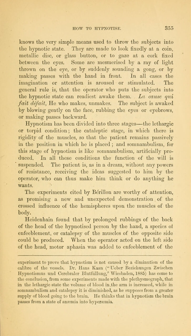 knows the very simple means used to throw the subjects into the hypnotic state. They are made to look fixedly at a coin, metallic disc, or glass button, or to gaze at a cork fixed between the eyes. Some are mesmerised by a ray of light thrown on the eye, or by suddenly sounding a gong, or by making passes with the hand in front. In all cases the imagination or attention is aroused or stimulated. The general rule is, that the operator who puts the subjects into the hypnotic state can readiest awake them. La cause qui fait defait, He who makes, unmakes. The subject is awaked by blowing gently on the face, rubbing the eyes or eyebrows, or making passes backward. Hypnotism has been divided into three stages—the lethargic or torpid condition; the cataleptic stage, in which there is rigidity of the muscles, so that the patient remains passively in the position in which he is placed ; and somnambulism, for this stage of hypnotism is like somnambulism, artificially pro- duced. In all these conditions the function of the will is suspended. The patient is, as in a dream, without any powers of resistance, receiving the ideas suggested to him by the operator, who can thus make him think or do anything he wants. The experiments cited by Berillon are worthy of attention, as promising a new and unexpected demonstration of the crossed influence of the hemispheres upon the muscles of the body. Heidenhain found that by prolonged rubbings of the back of the head of the hypnotised person by the hand, a species ot enfeeblement, or catalepsy of the muscles of the opposite side could be produced. When the operator acted on the left side of the head, motor aphasia was added to enfeeblement of the experiment to prove that hj^notism is not caused by a dimini;tion of the calibre of the vessels. Dr. Hans Kaan ( Ueber Beziehungen Zwischen Hypnotismus und Cerebraler Blutfiillung, Wiesbaden, 1885) has come to the conclusion, from some experiments made with the plethysmograph, that in the lethargic state the volume of blood in .the arm is increased, while in somnambulism and catalepsy it is diminished, as he supposes from a greater supply of blood going to the brain. He thinks that in hypnotism the brain passes from a state of antemia into hyperajmia.