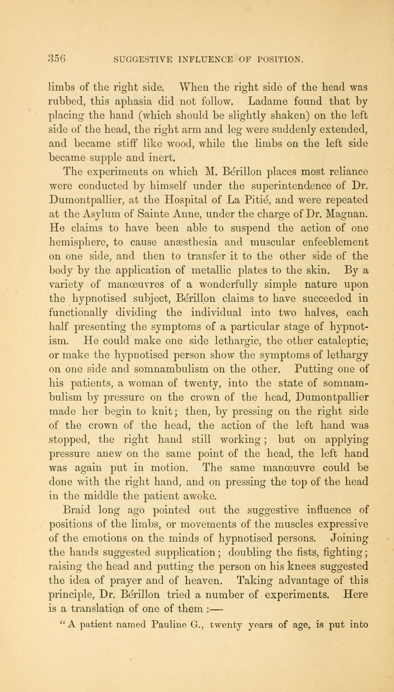 limbs of the right side. When the right side of the head was rubbed, this aphasia did not follow. Ladame found that by- placing the hand (which should be slightly shaken) on the left side of the head, the right arm and leg were suddenly extended, and became stiff like wood, while the limbs on the left side became supple and inert. The experiments on which M. Berillon places most reliance were conducted by himself under the superintendence of Dr. Dumontpallier, at the Hospital of La Piti^ and were repeated at the Asylum of Sainte Anne, under the charge of Dr. Magnan. He claims to have been able to suspend the action of one hemisphere, to cause ansesthesia and muscular enfeeblement on one side, and then to transfer it to the other side of the body by the application of metallic plates to the skin. By a variety of manoeuvres of a wonderfully simple nature upon the hypnotised subject, Berillon claims to have succeeded in functionally dividing the individual into two halves, each half presenting the symptoms of a particular stage of hypnot- ism. He could make one side lethargic, the other cataleptic, or make the hypnotised person show the symptoms of lethargy on one side and somnambulism on the other. Putting one of his patients, a woman of twenty, into the state of somnam- bulism by pressure on the crown of the head, Dumontpallier made her begin to knit; then, by pressing on the right side of the crown of the head, the action of the left hand was stopped, the right hand still working; but on applying pressure anew on the same point of the head, the left hand was again put in motion. The same manoeuvre could be done with the right hand, and on pressing the top of the head in the middle the patient awoke. Braid long ago pointed out the suggestive influence of positions of the limbs, or movements of the muscles expressive of the emotions on the minds of hypnotised persons. Joining the hands suggested supplication; doubling the fists, fighting; raising the head and putting the person on his knees suggested the idea of prayer and of heaven. Taking advantage of this principle. Dr. Berillon tried a number of experiments. Here is a translatioji of one of them :— A patient named Pauline G., twenty years of age, is put into