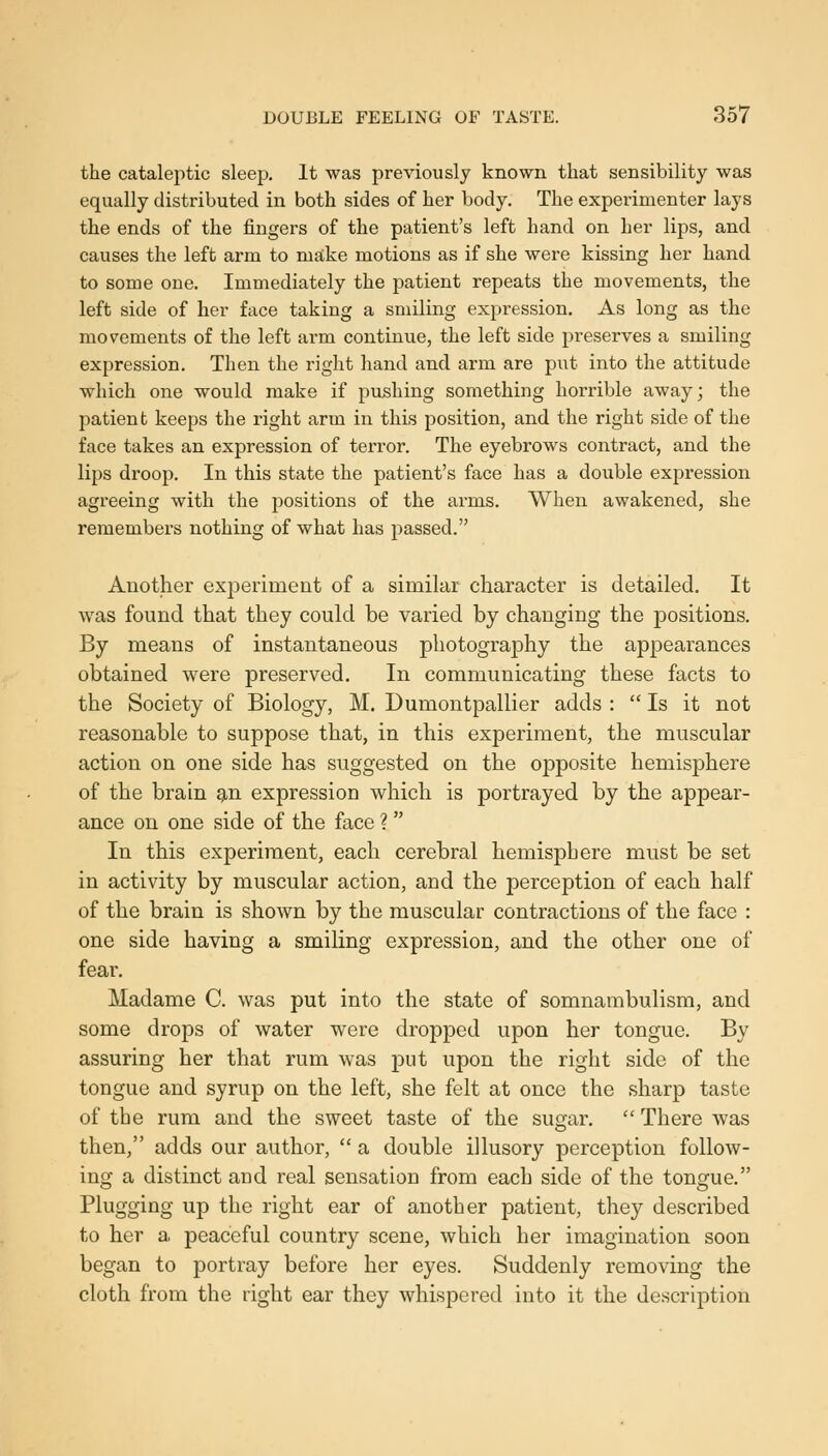 the cataleptic sleep. It was previously known that sensibility was equally distributed in both sides of her body. The experimenter lays the ends of the fingers of the patient's left hand on her lips, and causes the left arm to make motions as if she were kissing her hand to some one. Immediately the patient repeats the movements, the left side of her face taking a smiling expression. As long as the movements of the left arm continue, the left side preserves a smiling expression. Then the right hand and arm are put into the attitude which one would make if pushing something horrible away; the patient keeps the right arm in this position, and the right side of the face takes an expression of terror. The eyebrows contract, and the lips droop. In this state the patient's face has a double expression agreeing with the positions of the arms. When awakened, she remembers nothing of what has passed. Another experiment of a similar character is detailed. It was found that they could be varied by changing the positions. By means of instantaneous photography the appearances obtained were preserved. In communicating these facts to the Society of Biology, M. Dumontpallier adds :  Is it not reasonable to suppose that, in this experiment, the muscular action on one side has suggested on the opposite hemisphere of the brain gin expression which is portrayed by the appear- ance on one side of the face ?  In this experiment, each cerebral hemisphere must be set in activity by muscular action, and the perception of each half of the brain is shown by the muscular contractions of the face : one side having a smiling expression, and the other one of fear. Madame C. was put into the state of somnambulism, and some drops of water were dropped upon her tongue. By assuring her that rum was put upon the right side of the tongue and syrup on the left, she felt at once the sharp taste of the rum and the sweet taste of the sugar.  There was then, adds our author,  a double illusory perception follow- ing a distinct and real sensation from each side of the tongue. Plugging up the right ear of another patient, they described to her a peaceful country scene, which her imagination soon began to portray before her eyes. Suddenly removing the cloth from the right ear they whispered into it the description