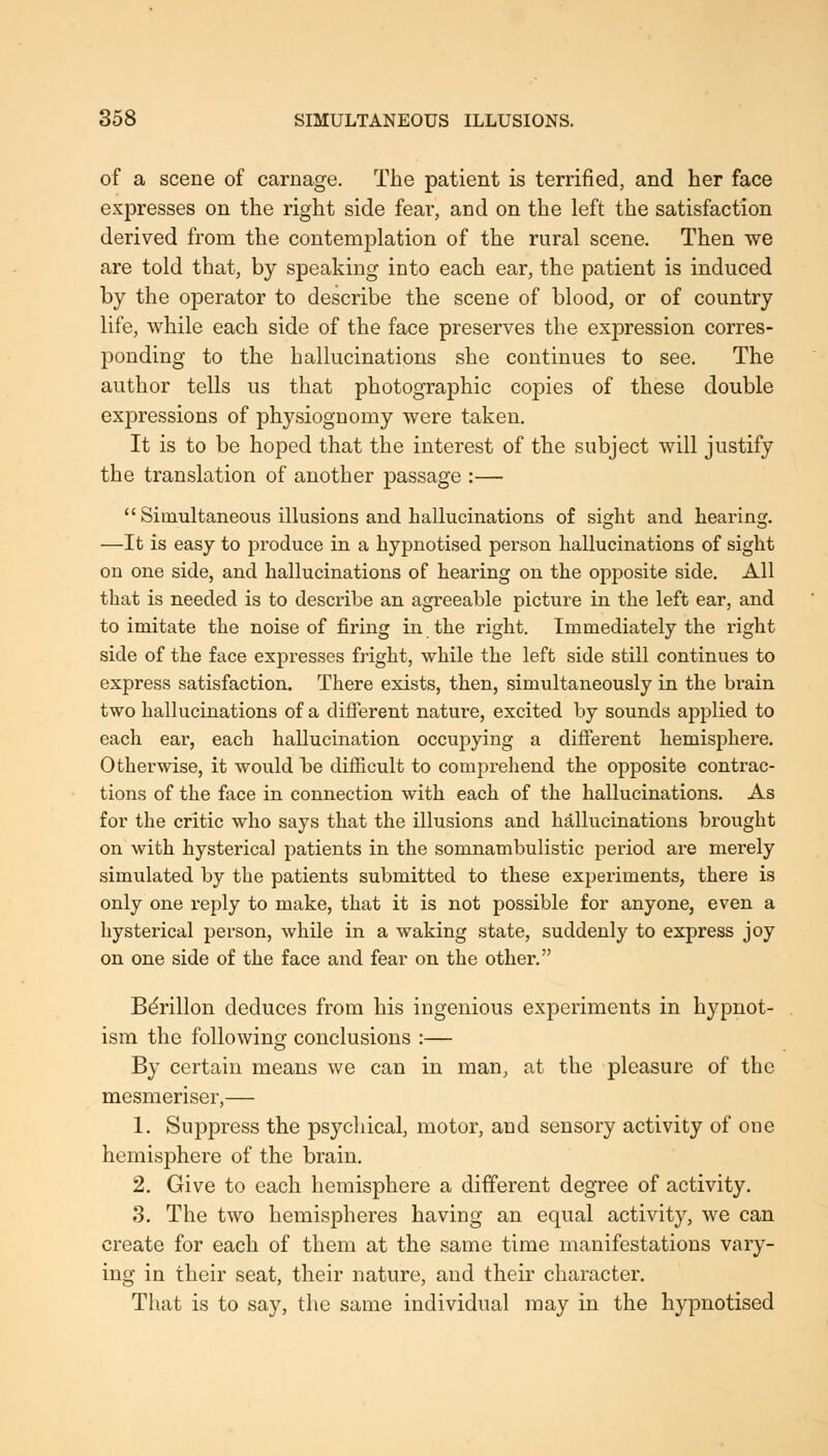 of a scene of carnage. The patient is terrified, and her face expresses on the right side fear, and on the left the satisfaction derived from the contemplation of the rural scene. Then we are told that, by speaking into each ear, the patient is induced by the operator to describe the scene of blood, or of country life, while each side of the face preserves the expression corres- ponding to the hallucinations she continues to see. The author tells us that photographic coj)ies of these double expressions of physiognomy were taken. It is to be hoped that the interest of the subject will justify the translation of another passage :—  Simultaneous illusions and hallucinations of sight and hearing, —It is easy to produce in a hypnotised person hallucinations of sight on one side, and hallucinations of hearing on the opposite side. All that is needed is to describe an agreeable picture in the left ear, and to imitate the noise of firing in the right. Immediately the right side of the face expresses fright, while the left side still continues to express satisfaction. There exists, then, simultaneously in the brain two halkicinations of a different nature, excited by sounds applied to each ear, each hallucination occupying a difierent hemisiDhere. Otherwise, it would be difficult to compreliend the opposite contrac- tions of the face in connection with each of the hallucinations. As for the critic who says that the illusions and hallucinations brought on with hysterica] patients in the somnambulistic period are merely simulated by the patients submitted to these experiments, there is only one reply to make, that it is not possible for anyone, even a hysterical person, while in a waking state, suddenly to express joy on one side of the face and fear on the other. Bdrillon deduces from his ingenious experiments in hypnot- ism the following conclusions :— By certain means we can in man, at the pleasure of the mesmeriser,— 1. Suppress the psychical, motor, and sensory activity of one hemisphere of the brain. 2. Give to each hemisphere a different degree of activity. 3. The two hemispheres having an equal activity, we can create for each of them at the same time manifestations vary- ing in their seat, their nature, and their character. That is to say, the same individual may in the hypnotised