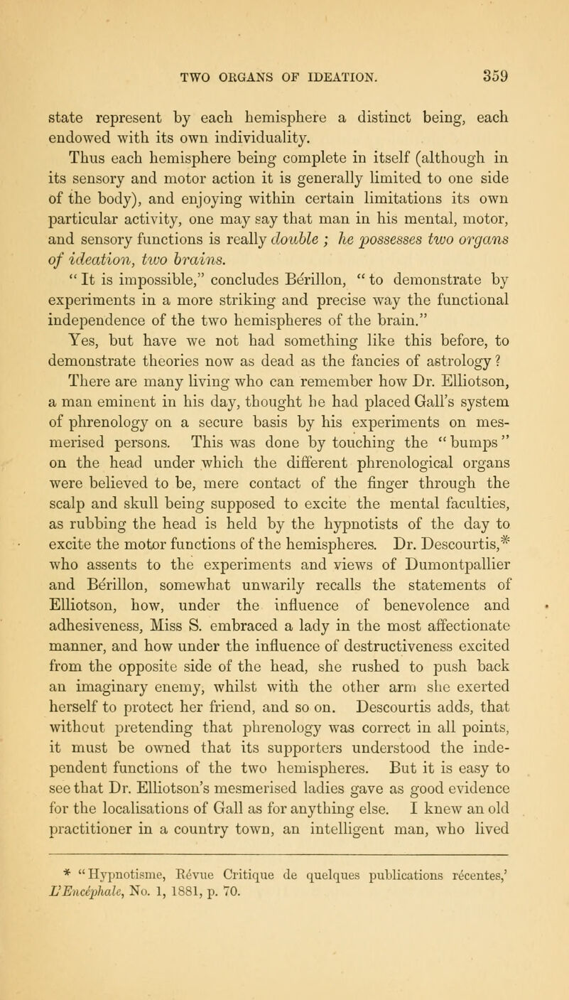 state represent by each hemisphere a distinct being, each endowed with its own individuality. Thus each hemisphere being complete in itself (although in its sensory and motor action it is generally limited to one side of the body), and enjoying within certain limitations its own particular activity, one may say that man in his mental, motor, and sensory functions is really double ; he possesses two organs of ideation, two brains. It is impossible, concludes Berillon, to demonstrate by experiments in a more striking and precise way the functional independence of the two hemispheres of the brain. Yes, but have we not had something like this before, to demonstrate theories now as dead as the fancies of astrology ? There are many living who can remember how Dr. Elliotson, a man eminent in his day, thought he had placed Gall's system of phrenology on a secure basis by his experiments on mes- merised persons. This was done by touching the bumps on the head under which the different phrenological organs were believed to be, mere contact of the finger through the scalp and skull being supposed to excite the mental faculties, as rubbing the head is held by the hypnotists of the day to excite the motor functions of the hemispheres. Dr. Descourtis,* who assents to the experiments and views of Dumontpallier and Berillon, somewhat unwarily recalls the statements of Elliotson, how, under the influence of benevolence and adhesiveness. Miss S. embraced a lady in the most affectionate manner, and how under the influence of destructiveness excited from the opposite side of the head, she rushed to push back an imaginary enemy, whilst with the other arm she exerted herself to protect her friend, and so on. Descourtis adds, that without pretending that phrenology was correct in all points, it must be owned that its supporters understood the inde- pendent functions of the two hemispheres. But it is easy to see that Dr. Elliotson's mesmerised ladies gave as good evidence for the localisations of Gall as for anything else. I knew an old practitioner in a country town, an intelligent man, who lived * Hypnotisme, E^viie Critique de quelques publications recentes,' L'Encephale, No. 1, 1881, p. 70.