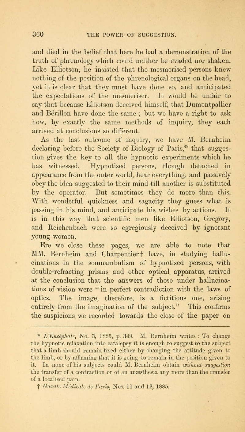 and died in the belief that here he had a demonstration of the truth of phrenology which could neither be evaded nor shaken. Like Elliotson, he insisted that the mesmerised persons knew nothing of the position of the phrenological organs on the head, yet it is clear that they must have done so, and anticipated the expectations of the mesmeriser. It would be unfair to say that because Elliotson deceived himself, that Dumontpallier and Berillon have done the same ; but we have a right to ask how, by exactly the same methods of inquiry, they each arrived at conclusions so different. As the last outcome of inquiry, we liave M. Bernheim declaring before the Society of Biology of Paris,'' that sugges- tion gives the key to all the hypnotic experiments which he has witnessed. Hypnotised persons, though detached in appearance from the outer world, hear everything, and passively obey the idea suggested to their mind till another is substituted by the operator. But sometimes they do more than this. With wonderful quickness and sagacity they guess what is passing in his mind, and anticipate his wishes by actions. It is in this way that scientific men like Elliotson, Gregory, and Eeichenbach were so egregiously deceived by ignorant young women. Ere we close these pages, we are able to note that MM. Bernheim and Charpentierf have, in studying hallu- cinations in the somnambulism of hypnotised persons, with double-refracting prisms and other optical apparatus, arrived at the conclusion that the answers of those under hallucina- tions of vision were  in perfect contradiction with the laws of optics. The image, therefore, is a fictitious one, arising entirely from the imagination of the subject. This confirms the suspicions we recorded towards the close of the paper on * L'Eiicephale, No. 3, 1885, p. 349. M. Bernlieim writes : To change the hypnotic relaxation into catalepsy it is enough to suggest to the subject that a Hmb should remain fixed either by changing the attitude given to the limb, or by affirming that it is going to remain in the position given to it. In none of his subjects could M. Bernheim obtain without suggestion the transfer of a contraction or of an anjjesthesia any more than the transfer of a localised pain. t Gazette Medicate de Farts, Nos. 11 and 12, 1885.