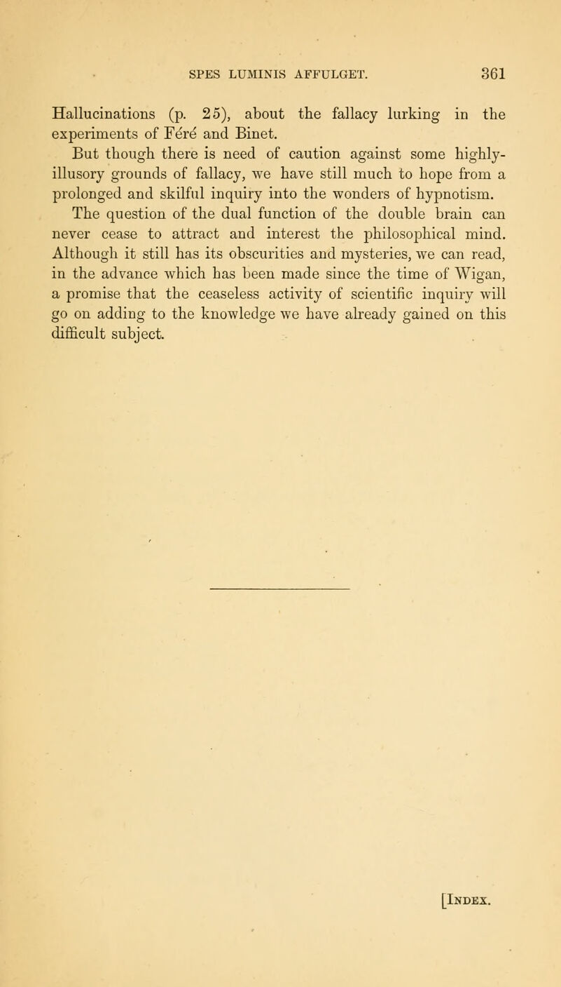 Hallucinations (p. 25), about the fallacy lurking in the experiments of Fere and Binet. But though there is need of caution against some highly- illusory grounds of fallacy, we have still much to hope from a prolonged and skilful inquiry into the wonders of hypnotism. The question of the dual function of the double brain can never cease to attract and interest the philosophical mind. Although it still has its obscurities and mysteries, we can read, in the advance which has been made since the time of Wigan, a promise that the ceaseless activity of scientific inquiry will go on adding to the knowledge we have already gained on this difficult subject. [Index.