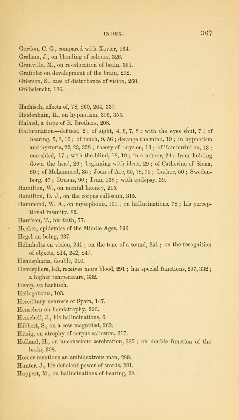 Gordon, C. G., compared witli Xavier, 164. Graliam, J., on blending of colours, 326. Granville, M., on re-education of brain, 351. Gratiolet on development of the brain, 292. Grierson, S., case of disturbance of vision, 260. Griibelsucht, 186. Hachisch, effects of, 78, 260, 264, 337. Heidenhain, E., on hypnotism, 306, 355. Halhed, a dupe of R. Brothers, 208. Hallucination—defined, 2 ; of sight, 4, 6, 7, 8 ; with the eyes shut, 7 ; of hearing, 5, 8,16 ; of touch, 9, 56 ; derange the mind, 19 ; in hypnotism and hysteria, 22, 23, 358 ; theory of Luys on, 13 ; of Tamburini on, 13 ; one-sided, 17 ; with the blind, 18, 19 ; in a mirror, 24 ; from holding down the head, 26 ; beginning with ideas, 29 ; of Catherine of Siena, 80 ; of Mohammed, 35 ; Joan of Arc, 55, 78, 79 ; Luther, 50 ; Sweden- borg, 47 ; Drusus, 90 ; Ivan, 138 ; with epilepsy, 39. Hamilton, W., on mental latency, 215. Hamilton, D. J., on the corpus callosum, 315. Hammond, W. A., on mysophobia, 191 ; on hallucinations, 78 ; his percep- tional insanity, 82. Harrison, T., his faith, 77. Hecker, epidemics of the Middle Ages, 196. Hegel on being, 237. Helmholtz on vision, 241 ; on the tone of a sound, 251; on the recognition of objects, 214, 242, 247. Hemispheres, double, 310. Hemisphere, left, receives more blood, 291 ; has special functions, 297, 332 ; a higher temperature, 332. Hemp, see hachisch. Heliogobalus, 103. Hereditary neurosis of Spain, 147. Henschen on hemiatrophy, 296. Herschell, J., his hallucinations, 6. Hibbert, S., on a cow magnified, 263. Hitzig, on atrophy of corpus callosum, 317. Holland, H., on unconscious cerebration, 225 ; on double function of the brain, 308. Homer mentions an ambidextrous man, 289. Hunter, J., his deficient power of words, 281. Huppert, M., on hallucinations of hearing, 28.