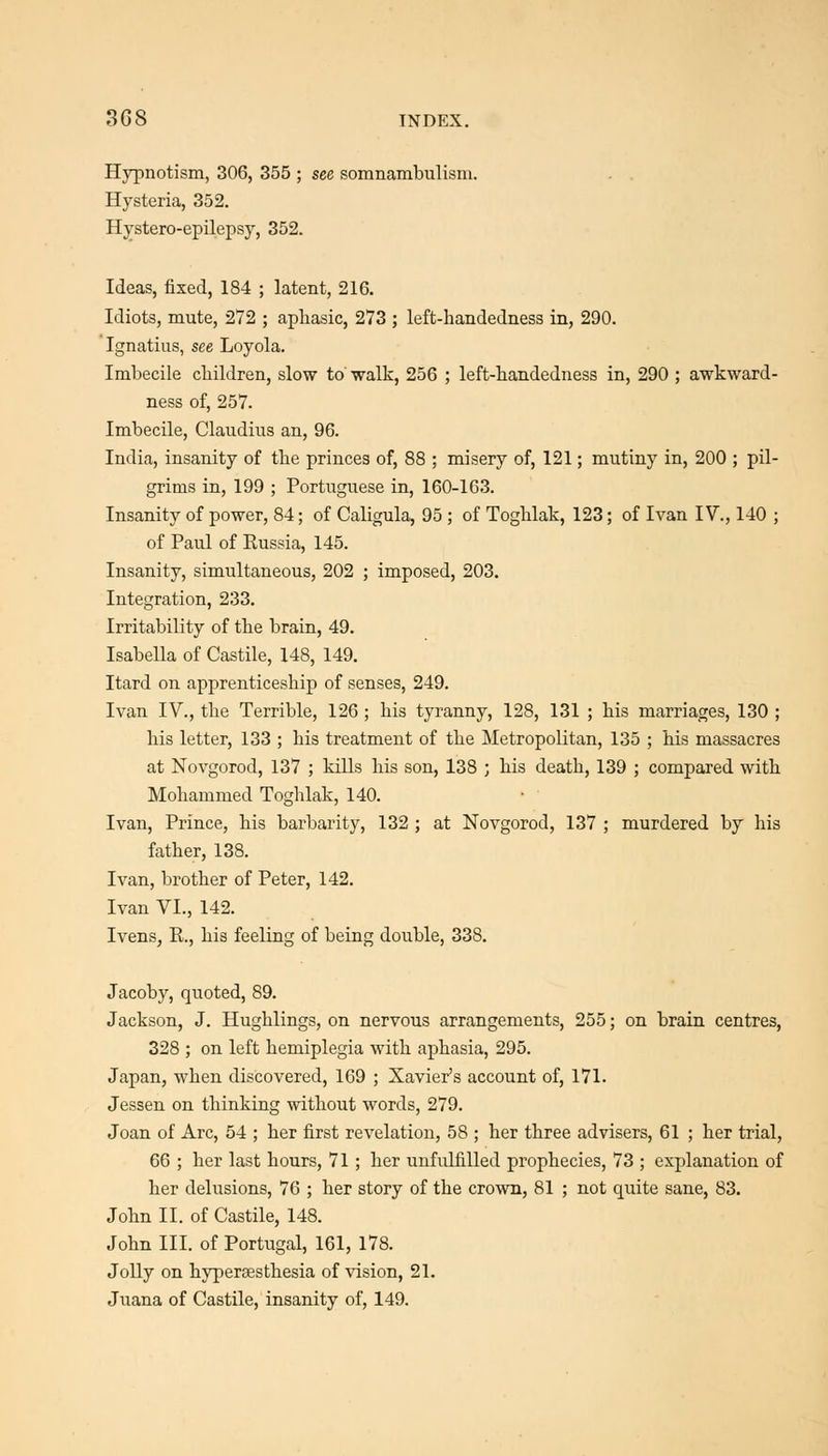 Hypnotism, 306, 355 ; see somnambulism. . . Hysteria, 352. Hystero-epilepsy, 352. Ideas, fixed, 184 ; latent, 216. Idiots, mute, 272 ; aphasic, 273 ; left-handedness in, 290. Ignatius, see Loyola. Imbecile cbildren, slow to walk, 256 ; left-handedness in, 290 ; awkward- ness of, 257. Imbecile, Claudius an, 96. India, insanity of tbe princes of, 88 ; misery of, 121; mutiny in, 200 ; pil- grims in, 199 ; Portuguese in, 160-163. Insanity of power, 84; of Caligula, 95 ; of Togblak, 123; of Ivan IV., 140 ; of Paul of Kussia, 145. Insanity, simultaneous, 202 ; imposed, 203. Integration, 233. Irritability of tlie brain, 49. Isabella of Castile, 148, 149. Itard on apprenticeship of senses, 249. Ivan IV., the Terrible, 126 ; his tyranny, 128, 131 ; his marriages, 130 ; his letter, 133 ; his treatment of the Metropolitan, 135 ; his massacres at Novgorod, 137 ; kills his son, 138 ; his death, 139 ; compared with Mohammed Toghlak, 140. Ivan, Prince, his barbarity, 132 ; at Novgorod, 137 ; murdered by his father, 138. Ivan, brother of Peter, 142. Ivan VI., 142. Ivens, R., his feeling of being double, 338. Jacoby, quoted, 89. Jackson, J. Hughlings, on nervous arrangements, 255; on brain centres, 328 ; on left hemiplegia with aphasia, 295. Japan, when discovered, 169 ; Xavier's account of, 171. Jessen on thinking without words, 279. Joan of Arc, 54 ; her first revelation, 58 ; her three advisers, 61 ; her trial, 66 ; her last hours, 71 ; her unfulfilled prophecies, 73 ; explanation of her delusions, 76 ; her story of the crown, 81 ; not quite sane, 83. John II. of Castile, 148. John III. of Portugal, 161, 178. Jolly on hypergesthesia of vision, 21. Juana of Castile, insanity of, 149.