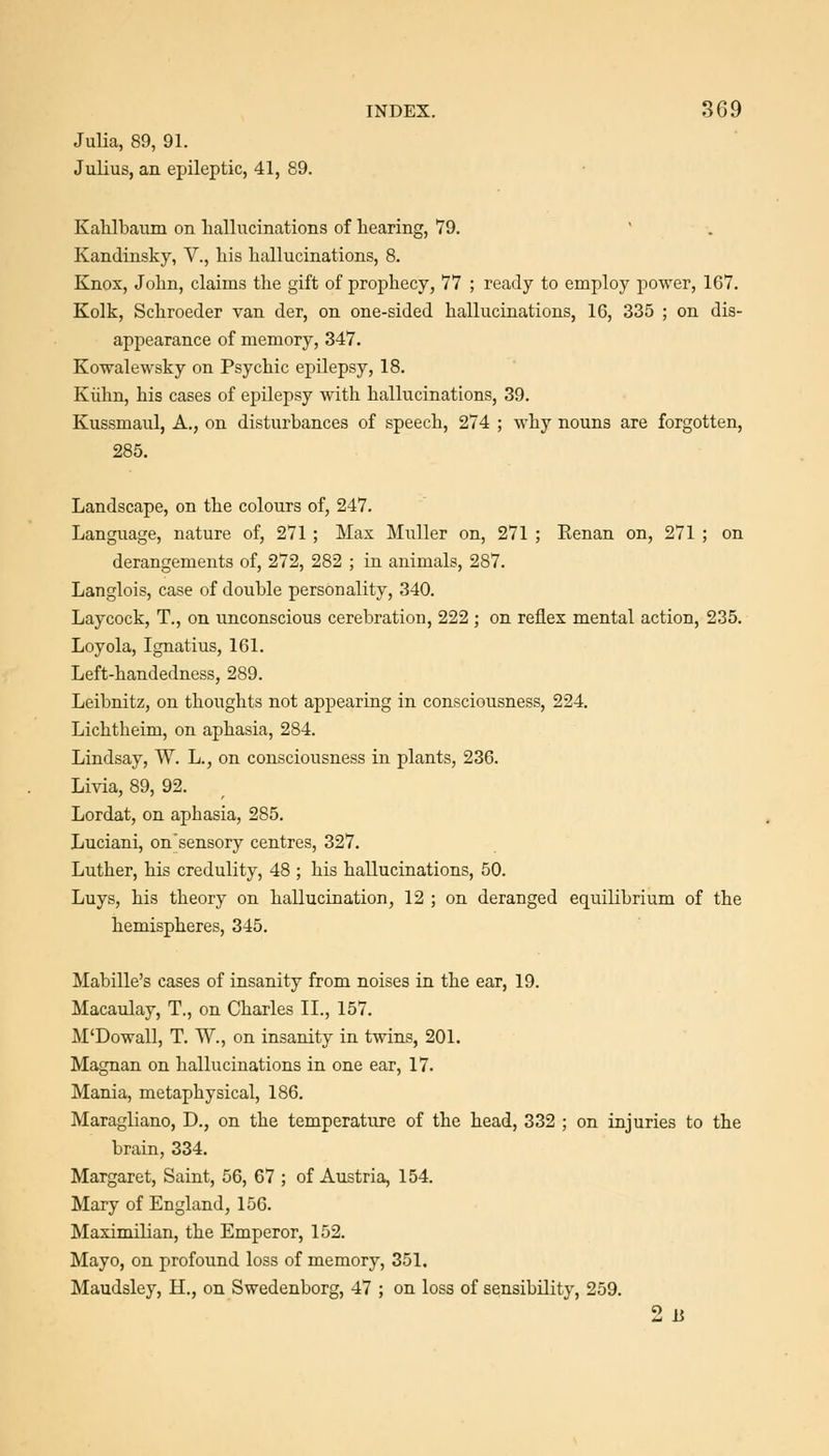 Julia, 89, 91. Julius, an epileptic, 41, 89. Kahlbaum on liallucinations of hearing, V9. Kandinsky, V., liis hallucinations, 8. Knox, John, claims the gift of prophecy, 77 ; ready to employ power, 167. Kolk, Schroeder van der, on one-sided hallucinations, 16, 335 ; on dis- appearance of memory, 347. Kowalewsky on Psychic epilepsy, 18. Klihn, his cases of ejjilepsy with hallucinations, 39. Kussmaul, A., on disturbances of speech, 274 ; why nouns are forgotten, 285. Landscape, on the colours of, 247. Language, nature of, 271 ; Max Muller on, 271 ; Renan on, 271 ; on derangements of, 272, 282 ; in animals, 287. Langlois, case of double personality, 340. Laycock, T., on unconscious cerebration, 222 ; on reflex mental action, 235. Loyola, Ignatius, 161. Left-handedness, 289. Leibnitz, on thoughts not appearing in consciousness, 224. Lichtheim, on aphasia, 284. Lindsay, W. L., on consciousness in plants, 236. Livia, 89, 92. Lordat, on aphasia, 285. Luciani, on'sensory centres, 327. Luther, his credulity, 48 ; his hallucinations, 50. Luys, his theory on hallucination, 12 ; on deranged equilibrium of the hemispheres, 345. Mabille's cases of insanity from noises in the ear, 19. Macaulay, T., on Charles II., 157. M'Dowall, T. W., on insanity in twins, 201. Magnan on hallucinations in one ear, 17. Mania, metaphysical, 186. Maragliano, D., on the temperature of the head, 332 ; on injuries to the brain, 334. Margaret, Saint, 56, 67 ; of Austria, 154. Mary of England, 156. Maximilian, the Emperor, 152. Mayo, on profound loss of memory, 351. Maudsley, H., on Swedenborg, 47 ; on loss of sensibility, 259. 2 li