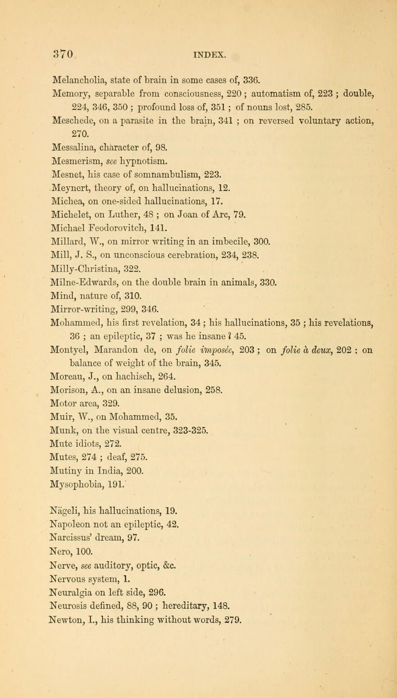 Melancliolia, state of brain in some cases of, 336. Memory, separable from consciousness, 220 ; automatism of, 223 ; double, 224, 346, 350 ; profound loss of, 351 ; of noims lost, 285. Mescliede, on a parasite in the brain, 341 ; on reversed voluntary action, 270. Messalina, character of, 98. Mesmerism, see bj'pnotism. Mesnet, liis case of somnambulism, 223. Meynert, theory of, on hallucinations, 12. Michea, on one-sided hallucinations, 17. Michelet, on Luther, 48 ; on Joan of Arc, 79. Michael Feodorovitch, 141. Millard, W., on mirror writing in an imbecile, 300. Mill, J. S., on unconscious cerebration, 234, 238. Milly-Christina, 322. Milne-Edwards, on the double brain in animals, 330. Mind, nature of, 310. Mirror-writing, 299, 346. Mohammed, his first revelation, 34 ; his hallucinations, 35 ; his revelations, 36 ; an epileptic, 37 ; was he insane 1 45. Montyel, Marandon de, on folie imposee, 203 ; on folie a deux, 202 : on balance of weight of the brain, 345. Moreau, J., on hachisch, 264. Morison, A., on an insane delusion, 258. Motor area, 329. Muir, W., on Mohammed, 35. Munk, on the visual centre, 323-325. Mute idiots, 272. Mutes, 274 ; deaf, 275. Mutiny in India, 200. Mysophobia, 191. Niigeli, his hallucinations, 19. Napoleon not an epileptic, 42. Narcissus' dream, 97. Nero, 100. Nerve, see auditory, optic, &c. Nervous system, 1. Neuralgia on left side, 296. Neurosis defined, 88, 90 ; hereditary, 148. Newton, I., his thinking without words, 279.