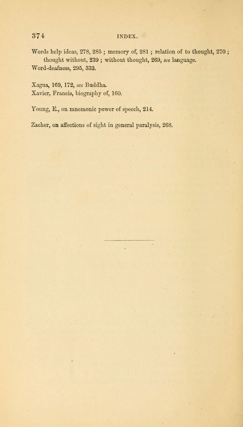 Words help ideas, 278, 285 ; memory of, 281 ; relation of to thought, 270 ; thought without, 239 ; without thought, 269, see language. Word-deafness, 295, 333. Xagua, 169, 172, see Buddha. Xavier, Francis, biography of, 160. Young, E., on mnemonic power of speech, 214. Zacher, on affections of sight in general paralysis, 268.
