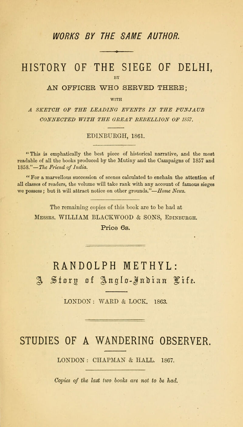 WORKS BY THE SAME AUTHOR. HISTORY OF THE SIEGE OF DELHI, BY AN OFFICER WHO SERVED THERE; WITH A SKETCH OF THE LEADING EVENTS IN THE PUNJAUB CONNECTED WITH THE GREAT REBELLION OF 1S57. EDINBURGH, 1861. This is emphatically the best piece of historical narrative, and the most readable of all the books produced by the Mutiny and the Campaigns of 1857 and 1858.—TAe Friend of India. For a marvellous succession of scenes calculated to enchain the attention of all classes of readers, the volume will take rank with any account of famous sieges we possess; but it will attract notice on other grounds.—Home News. The remaining copies of this book are to be had at Messrs. WILLIAM BLACKWOOD & SONS, Edinburgh. Price 6s. RANDOLPH METHYL: % Stnrg 0f fit0l0-|itbi;ait fxfi>. LONDON : WARD & LOCK. 1863. STUDIES OF A WANDERING OBSERVER. LONDON : CHAPMAN & HALL. 1867. Copies of the last two hooks are not to he had.