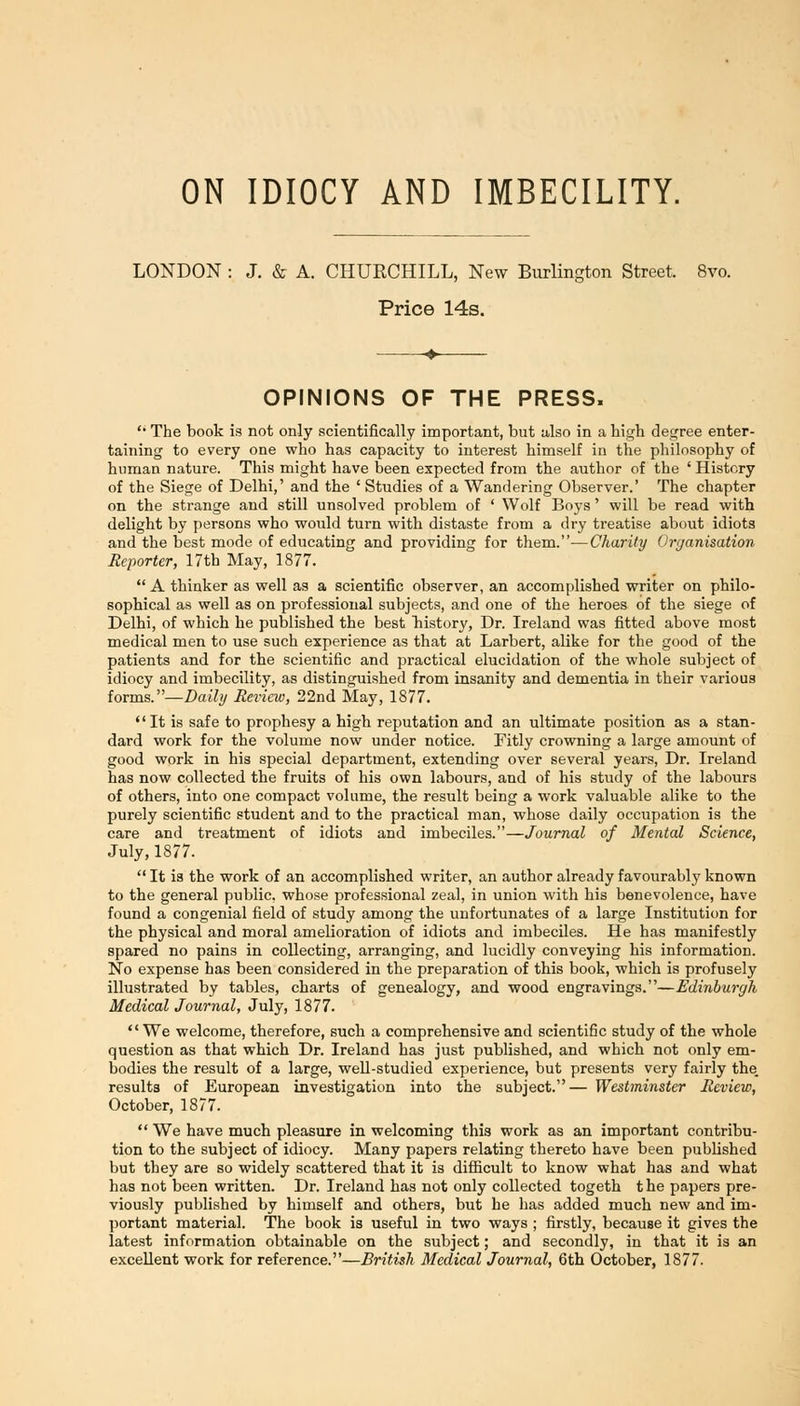 ON IDIOCY AND IMBECILITY. LONDON : J. & A. CHURCHILL, New Burlington Street. 8vo. Price 14s. OPINIONS OF THE PRESS. '• The book is not only scientifically important, but also in a high degree enter- taining to every one who has capacity to interest himself in the philosophy of human nature. This might have been expected from the author of the ' History of the Siege of Delhi,' and the ' Studies of a Wandering Observer.' The chapter on the strange and still unsolved problem of ' Wolf Boys' will be read with delight by persons who would turn with distaste from a dry treatise about idiots and the best mode of educating and providing for them.—Charity Organisation Reporter, 17th May, 1877. A thinker as well as a scientific observer, an accomplished writer on philo- sophical as well as on professional subjects, and one of the heroes of the siege of Delhi, of which he published the best history. Dr. Ireland was fitted above most medical men to use such experience as that at Larbert, alike for the good of the patients and for the scientific and practical elucidation of the whole subject of idiocy and imbecility, as distinguished from insanity and dementia in their various forms.—Daihj Review, 22nd May, 1877. It is safe to prophesy a high reputation and an ultimate position as a stan- dard work for the volume now under notice. Fitly crowning a large amount of good work in his special department, extending over several years. Dr. Ireland has now collected the fruits of his own labours, and of his study of the labours of others, into one compact volume, the result being a work valuable alike to the purely scientific student and to the practical man, whose daily occupation is the care and treatment of idiots and imbeciles.—Journal of Mental Science, July, 1877. It is the work of an accomplished writer, an author already favourably known to the general public, whose professional zeal, in union with his benevolence, have found a congenial field of study among the unfortunates of a large Institution for the physical and moral amelioration of idiots and imbeciles. He has manifestly spared no pains in collecting, arranging, and lucidly conveying his information. No expense has been considered in the preparation of this book, which is profusely illustrated by tables, charts of genealogy, and wood engravings.—Edinburgh Medical Journal, July, 1877. We welcome, therefore, such a comprehensive and scientific study of the whole question as that which Dr. Ireland has just published, and which not only em- bodies the result of a large, well-studied experience, but presents very fairly the. results of European investigation into the subject.— Westminster Review, October, 1877. We have much pleasure in welcoming this work as an important contribu- tion to the subject of idiocy. Many papers relating thereto have been published but they are so widely scattered that it is difficult to know what has and what has not been written. Dr. Ireland has not only collected togeth t he papers pre- viously published by himself and others, but he has added much new and im- portant material. The book is useful in two ways ; firstly, because it gives the latest information obtainable on the subject; and secondly, in that it is an excellent work for reference.—British Medical Journal, 6th October, 1877.