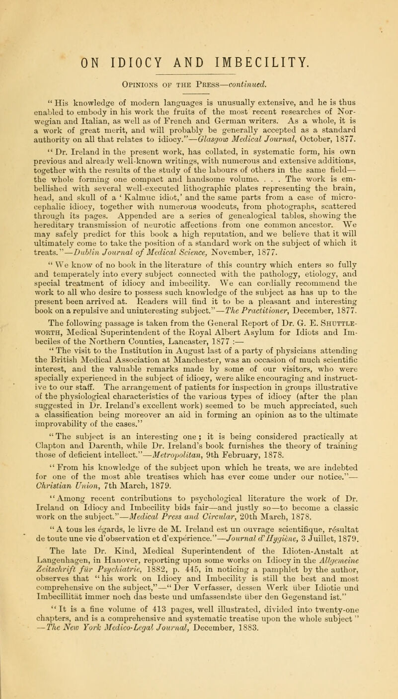 Opinions of the Press—continued.  His knowledge of modern languages is unusually extensive, and he is thus enabled to embody in his work the fruits of the most recent researches of Nor- wegian and Italian, as well as of French and German writers. As a whole, it is a work of great merit, and will probably be generally accepted as a standard authority on all that relates to idiocy.—Glasgow Medical Journal, October, 1877. '' Dr. Ireland in the present work, has collated, in systematic form, his own previous and already well-known writings, with numerous and extensive additions, together with the results of the study of the labours of others in the same field— the whole forming one compact and handsome volume. . . . The work is em- bellished with several well-executed lithographic plates representing the brain, head, and skull of a ' Kalmuc idiot,' and the same parts from a case of micro- cephalic idiocy, together with numerous woodcuts, from photographs, scattered through its pages. Appended are a series of genealogical tables, showing the hereditary transmission of neurotic affections from one common ancestor. We may safely predict for this book a high reputation, and we believe that it will ultimately come to take the position of a standard work on the subject of which it tresits.—Dublin Journal of Medical Science, November, 1877.  We know of no book in the literature of this country which enters so fully and temperately into every subject connected with the pathology, etiology, and special treatment of idiocy and imbecility. We can cordially recommend the work to all who desire to possess such knowledge of the subject as has up to the present been arrived at. Readers will find it to be a pleasant and interesting book on a repulsive and uninteresting subject.—The Practitioner, December, 1877. The following passage is taken from the General Report of Dr. G. E. Shuttle- worth, Medical Superintendent of the Royal Albert Asylum for Idiots and Im- beciles of the Northern Counties, Lancaster, 1877 :—  The visit to the Institution in August last of a party of physicians attending the British Medical Association at Manchester, was an occasion of much scientific interest, and the valuable remarks made by some of our visitors, who were specially experienced in the subject of idiocy, were alike encouraging and instruct- ive to our staff. The arrangement of patients for inspection in groups illustrative of the physiological characteristics of the various types of idiocy (after the plan suggested in Dr. Ireland's excellent work) seemed to be much appreciated, such a classification being moreover an aid in forming an opinion as to the ultimate improvability of the cases.  The subject is an interesting one ; it is being considered practically at Clapton and Darenth, while Dr. Ireland's book furnishes the theory of training those of deficient intellect.—Metropolitan, 9th February, 1878. From his knowledge of the subject upon which he treats, we are indebted for one of the most able treatises which has ever come under our notice.— Christian Union, 7th March, 1879. Among recent contributions to psychological literature the work of Dr. Ireland on Idiocy and Imbecility bids fair—and ju.stly so—to become a classic work on the subject.—Medical Press and Circidar, 20th March, 1878.  A tons les t^gards, le livre de M. Ireland est un ouvrage scientifique, r^sultat de toute une vie d'observation et d'experience.—Journal d''Hygiene, 3 Juillet, 1879. The late Dr. Kind, Medical Superintendent of the Idioten-Anstalt at Langenhagen, in Hanover, reporting upon some works on Idiocy in the Alhjemeine Zcitschrift fiir Psychiatric, 1882, p. 445, in noticing a pamphlet by the author, observes that  his work on Idiocy and Imbecility is still the best and most comprehensive on the subject,— Der Verfasser, dessen Werk iiber Idiotic und Imbecillitiit immer noch das beste und umfassendste iiber den Gegenstand ist. It is a fine volume of 413 pages, well illustrated, divided into twenty-one chapters, and is a comprehensive and systematic treatise upon the whole subject — The New York Medico-Legal Journal, December, 1883.