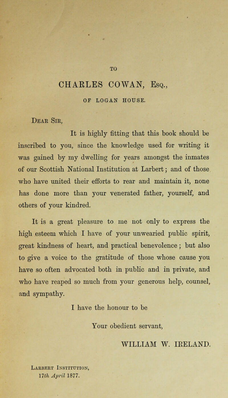 TO CHARLES COWAN, Esq., of logan house. Dear Sir, It is highly fitting that this book should be inscribed to you, since the knowledge used for writing it was gained by my dwelling for years amongst the inmates of our Scottish National Institution at Larbert; and of those who have united their efforts to rear and maintain it, none has done more than your venerated father, yourself, and others of your kindred. It is a great pleasure to me not only to express the high esteem which I have of your unwearied public spirit, great kindness of heart, and practical benevolence; but also to give a voice to the gratitude of those whose cause you have so often advocated both in public and in private, and who have reaped so much from your generous help, counsel, and sympathy. I have the honour to be Your obedient servant, WILLIAM W. IEELAND. Larbert Institution, nth April 1877.