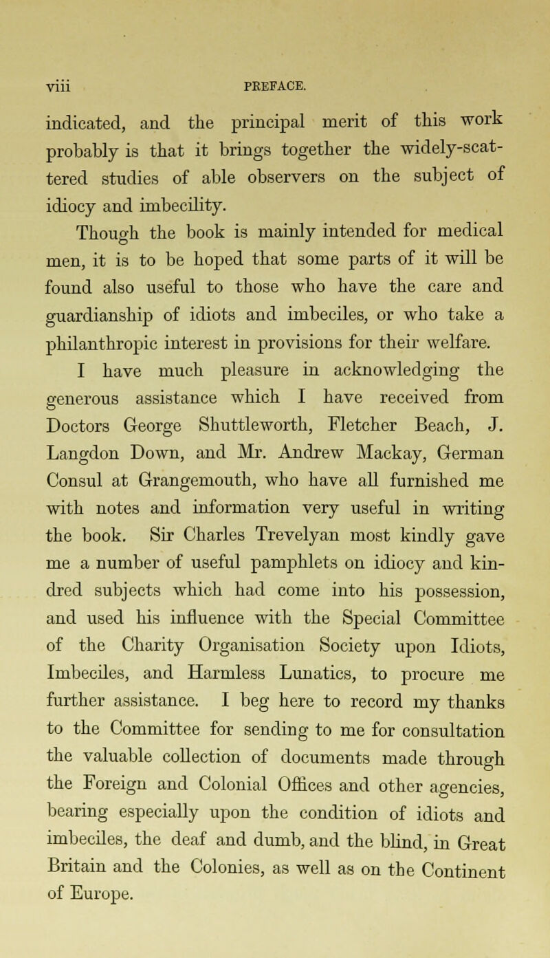 indicated, and the principal merit of this work probably is that it brings together the widely-scat- tered studies of able observers on the subject of idiocy and imbecility. Thouo-h the book is mainly intended for medical men, it is to be hoped that some parts of it will be found also useful to those who have the care and guardianship of idiots and imbeciles, or who take a philanthropic interest in provisions for their welfare. I have much pleasure in acknowledging the generous assistance which I have received from Doctors George Shuttleworth, Fletcher Beach, J. Langdon Down, and Mr. Andrew Mackay, German Consul at Grangemouth, who have all furnished me with notes and information very useful in writing the book. Sir Charles Trevelyan most kindly gave me a number of useful pamphlets on idiocy and kin- dred subjects which had come into his possession, and used his influence with the Special Committee of the Charity Organisation Society upon Idiots, Imbeciles, and Harmless Lunatics, to procure me further assistance. I beg here to record my thanks to the Committee for sending to me for consultation the valuable collection of documents made through the Foreign and Colonial Offices and other agencies, bearing especially upon the condition of idiots and imbeciles, the deaf and dumb, and the blind, in Great Britain and the Colonies, as well as on the Continent of Europe.