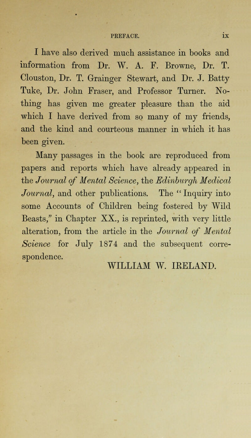 I have also derived much assistance in books and information from Dr. W. A. F. Browne, Dr. T. Clouston, Dr. T. Grainger Stewart, and Dr. J. Batty Tuke, Dr. John Fraser, and Professor Turner. No- thing has given me greater pleasure than the aid which I have derived from so many of my friends, and the kind and courteous manner in which it has been given. Many passages in the book are reproduced from papers and reports which have already appeared in the Journal of Mental Science, the Edinburgh Medical Journal, and other publications. The  Inquiry into some Accounts of Children being fostered by Wild Beasts, in Chapter XX., is reprinted, with very little alteration, from the article in the Journal of Mental Science for July 1874 and the subsequent corre- spondence. WILLIAM W. IEELAND.