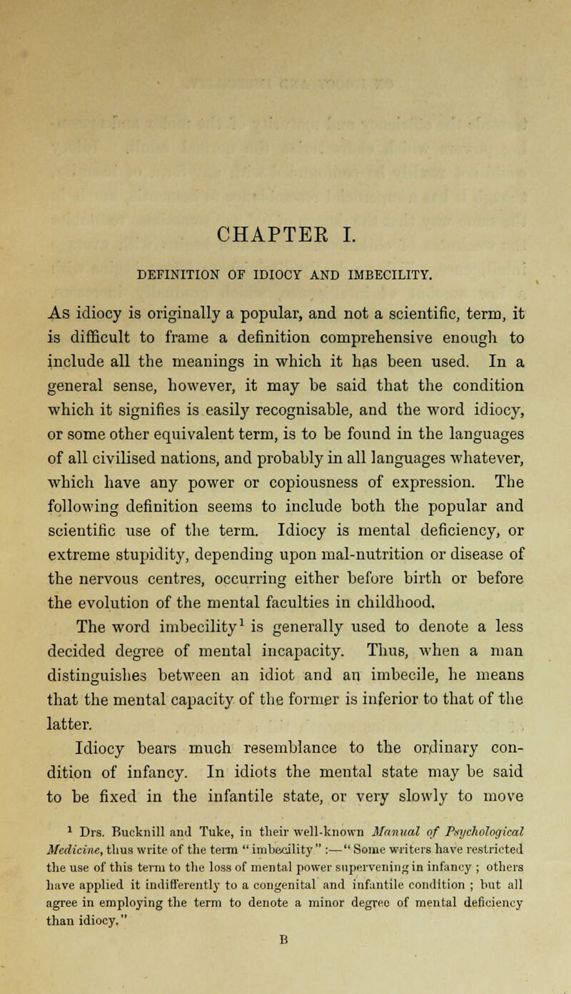 DEFINITION OF IDIOCY AND IMBECILITY. As idiocy is originally a popular, and not a scientific, term, it is difficult to frame a definition comprehensive enough to include all the meanings in which it has been used. In a general sense, however, it may be said that the condition which it signifies is easily recognisable, and the word idiocy, or some other equivalent term, is to be found in the languages of all civilised nations, and probably in all languages whatever, which have any power or copiousness of expression. The following definition seems to include both the popular and scientific use of the term. Idiocy is mental deficiency, or extreme stupidity, depending upon mal-nutrition or disease of the nervous centres, occurring either before birth or before the evolution of the mental faculties in childhood. The word imbecility1 is generally used to denote a less decided degree of mental incapacity. Thus, when a man distinguishes between an idiot and an imbecile, he means that the mental capacity of the former is inferior to that of the latter. Idiocy bears much resemblance to the ordinary con- dition of infancy. In idiots the mental state may be said to be fixed in the infantile state, or very slowly to move 1 Drs. Bucknill and Tuke, in their well-known Manual of Psychological Medicine, thus write of the term  imbecility  :— Some writers have restricted the use of this term to the loss of mental power supervening in infancy ; others have applied it indifferently to a congenital and infantile condition ; but all agree in employing the term to denote a minor degree of mental deficiency than idiocy. B