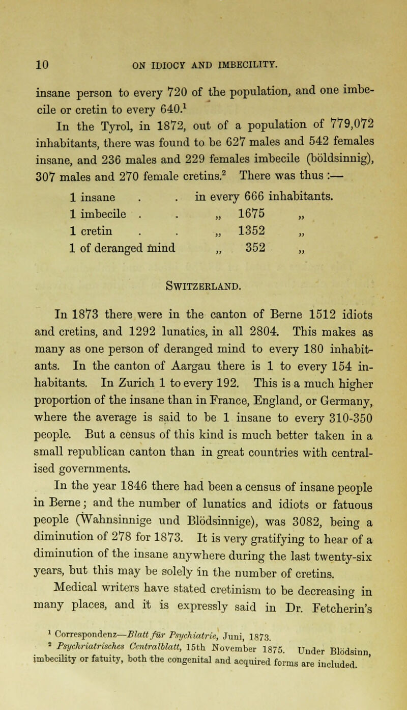 insane person to every 720 of the population, and one imbe- cile or cretin to every 640.1 In the Tyrol, in 1872, out of a population of 779,072 inhabitants, there was found to be 627 males and 542 females insane, and 236 males and 229 females imbecile (boldsinnig), 307 males and 270 female cretins.2 There was thus :— 1 insane . . in every 666 inhabitants. 1 imbecile . . ,,1675 „ 1 cretin . . „ 1352 „ 1 of deranged mind „ 352 „ Switzerland. In 1873 there were in the canton of Berne 1512 idiots and cretins, and 1292 lunatics, in all 2804. This makes as many as one person of deranged mind to every 180 inhabit- ants. In the canton of Aargau there is 1 to every 154 in- habitants. In Zurich 1 to every 192. This is a much higher proportion of the insane than in France, England, or Germany, where the average is said to be 1 insane to every 310-350 people. But a census of this kind is much better taken in a small republican canton than in great countries with central- ised governments. In the year 1846 there had been a census of insane people in Berne; and the number of lunatics and idiots or fatuous people (Wahnsinnige und Blodsinnige), was 3082, being a diminution of 278 for 1873. It is very gratifying to hear of a diminution of the insane anywhere during the last twenty-six years, but this may be solely in the number of cretins. Medical writers have stated cretinism to be decreasing in many places, and it is expressly said in Dr. Fetcherin's 1 Corresponded—BJattfur Psychiatrie, Juni, 1873. 2 Psychriatrisches Gentralblatt, 15th November 1875. Under Blodsinn imbecility or fatuity, both the congenital and acquired forms are included.