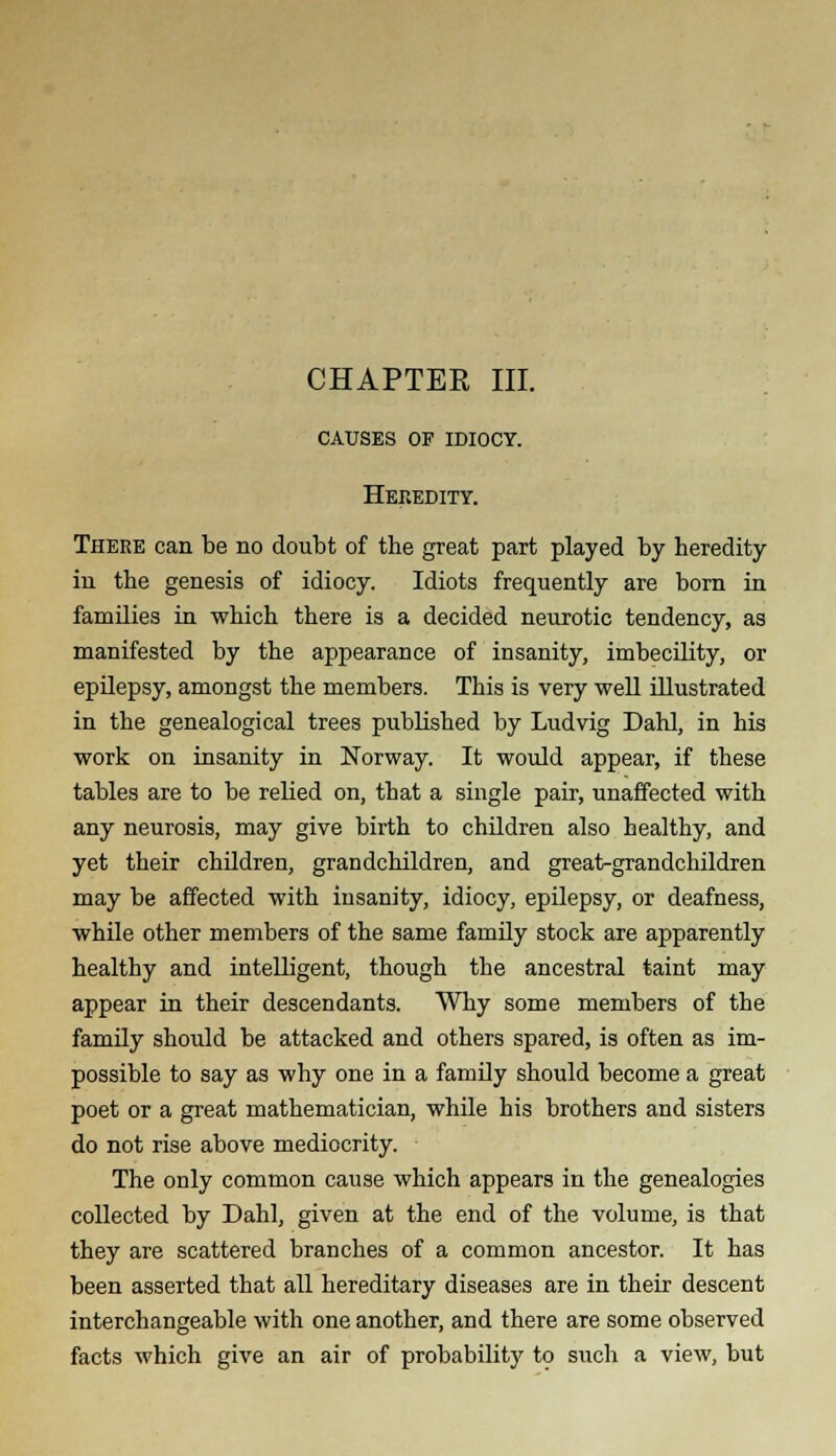 CHAPTER III. causes of idiocy. Heredity. There can be no doubt of the great part played by heredity in the genesis of idiocy. Idiots frequently are born in families in which there is a decided neurotic tendency, as manifested by the appearance of insanity, imbecility, or epilepsy, amongst the members. This is very well illustrated in the genealogical trees published by Ludvig Dahl, in his work on insanity in Norway. It would appear, if these tables are to be relied on, that a single pair, unaffected with any neurosis, may give birth to children also healthy, and yet their children, grandchildren, and great-grandchildren may be affected with insanity, idiocy, epilepsy, or deafness, while other members of the same family stock are apparently healthy and intelligent, though the ancestral taint may appear in their descendants. Why some members of the family should be attacked and others spared, is often as im- possible to say as why one in a family should become a great poet or a great mathematician, while his brothers and sisters do not rise above mediocrity. The only common cause which appears in the genealogies collected by Dahl, given at the end of the volume, is that they are scattered branches of a common ancestor. It has been asserted that all hereditary diseases are in their descent interchangeable with one another, and there are some observed facts which give an air of probability to such a view, but