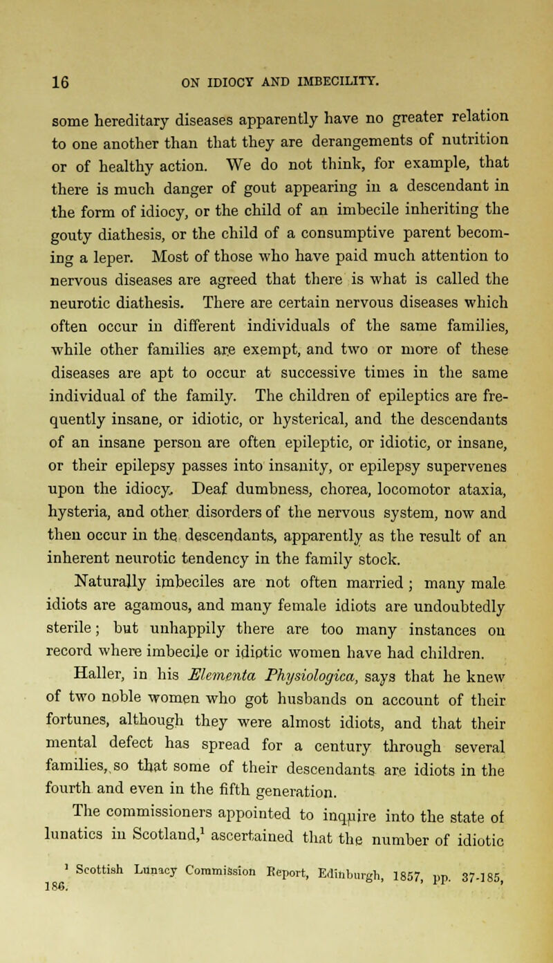 some hereditary diseases apparently have no greater relation to one another than that they are derangements of nutrition or of healthy action. We do not think, for example, that there is much danger of gout appearing in a descendant in the form of idiocy, or the child of an imbecile inheriting the gouty diathesis, or the child of a consumptive parent becom- ing a leper. Most of those who have paid much attention to nervous diseases are agreed that there is what is called the neurotic diathesis. There are certain nervous diseases which often occur in different individuals of the same families, while other families ar.e exempt, and two or more of these diseases are apt to occur at successive times in the same individual of the family. The children of epileptics are fre- quently insane, or idiotic, or hysterical, and the descendants of an insane person are often epileptic, or idiotic, or insane, or their epilepsy passes into insanity, or epilepsy supervenes upon the idiocy. Deaf dumbness, chorea, locomotor ataxia, hysteria, and other disorders of the nervous system, now and then occur in the descendants, apparently as the result of an inherent neurotic tendency in the family stock. Naturally imbeciles are not often married ; many male idiots are agamous, and many female idiots are undoubtedly sterile; but unhappily there are too many instances on record where imbecile or idiptic women have had children. Haller, in his Elementa Physiologica, says that he knew of two noble women who got husbands on account of their fortunes, although they were almost idiots, and that their mental defect has spread for a century through several families,, so that some of their descendants are idiots in the fourth and even in the fifth generation. The commissioners appointed to inquire into the state of lunatics in Scotland,1 ascertained that the number of idiotic 1 Scottish Lunicy Commission Report, Edinburgh, 1857 ym 37-185 186. ' • •' '