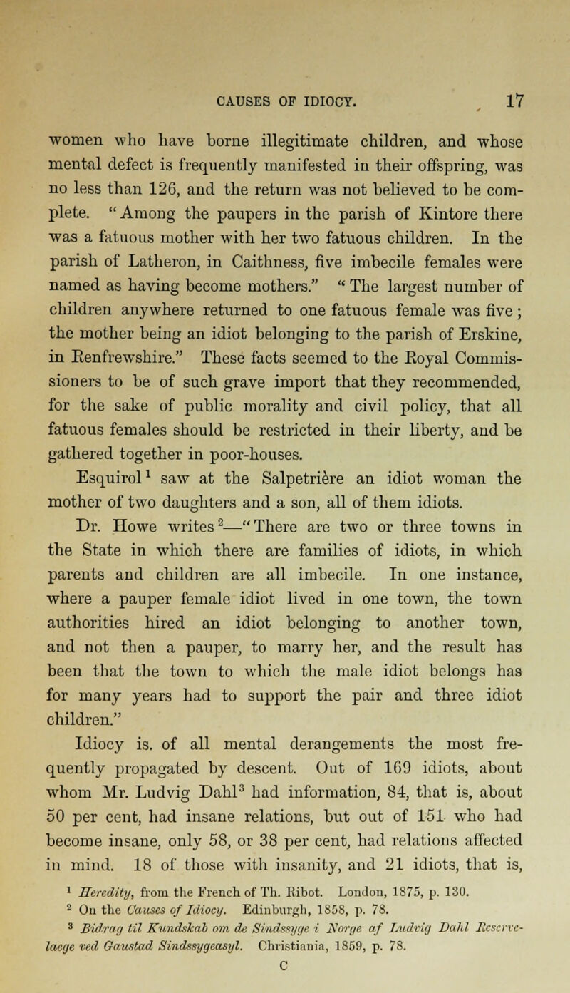 women who have home illegitimate children, and whose mental defect is frequently manifested in their offspring, was no less than 126, and the return was not believed to be com- plete.  Among the paupers in the parish of Kintore there was a fatuous mother with her two fatuous children. In the parish of Latheron, in Caithness, five imbecile females were named as having become mothers.  The largest number of children anywhere returned to one fatuous female was five; the mother being an idiot belonging to the parish of Erskine, in Eenfrewshire. These facts seemed to the Eoyal Commis- sioners to be of such grave import that they recommended, for the sake of public morality and civil policy, that all fatuous females should be restricted in their liberty, and be gathered together in poor-houses. Esquirol1 saw at the Salpetriere an idiot woman the mother of two daughters and a son, all of them idiots. Dr. Howe writes2—There are two or three towns in the State in which there are families of idiots, in which parents and children are all imbecile. In one instance, where a pauper female idiot lived in one town, the town authorities hired an idiot belonging to another town, and not then a pauper, to marry her, and the result has been that the town to which the male idiot belongs has for many years had to support the pair and three idiot children. Idiocy is. of all mental derangements the most fre- quently propagated by descent. Out of 169 idiots, about whom Mr. Ludvig Dahl3 had information, 84, that is, about 50 per cent, had insane relations, but out of 151 who had become insane, only 58, or 38 per cent, had relations affected in mind. 18 of those with insanity, and 21 idiots, that is, 1 Heredity, from the French of Th. R.ibot. London, 1875, p. 130. 2 On the Causes of Idiocy. Edinburgh, 1868, p. 78. 3 Bidrag til Kundskab om de Sindssyye i Norge af Ludvig Dahl Pxscrve- lacge ved Gaustad Sindssygeasyl. Christiania, 1859, p. 78. C