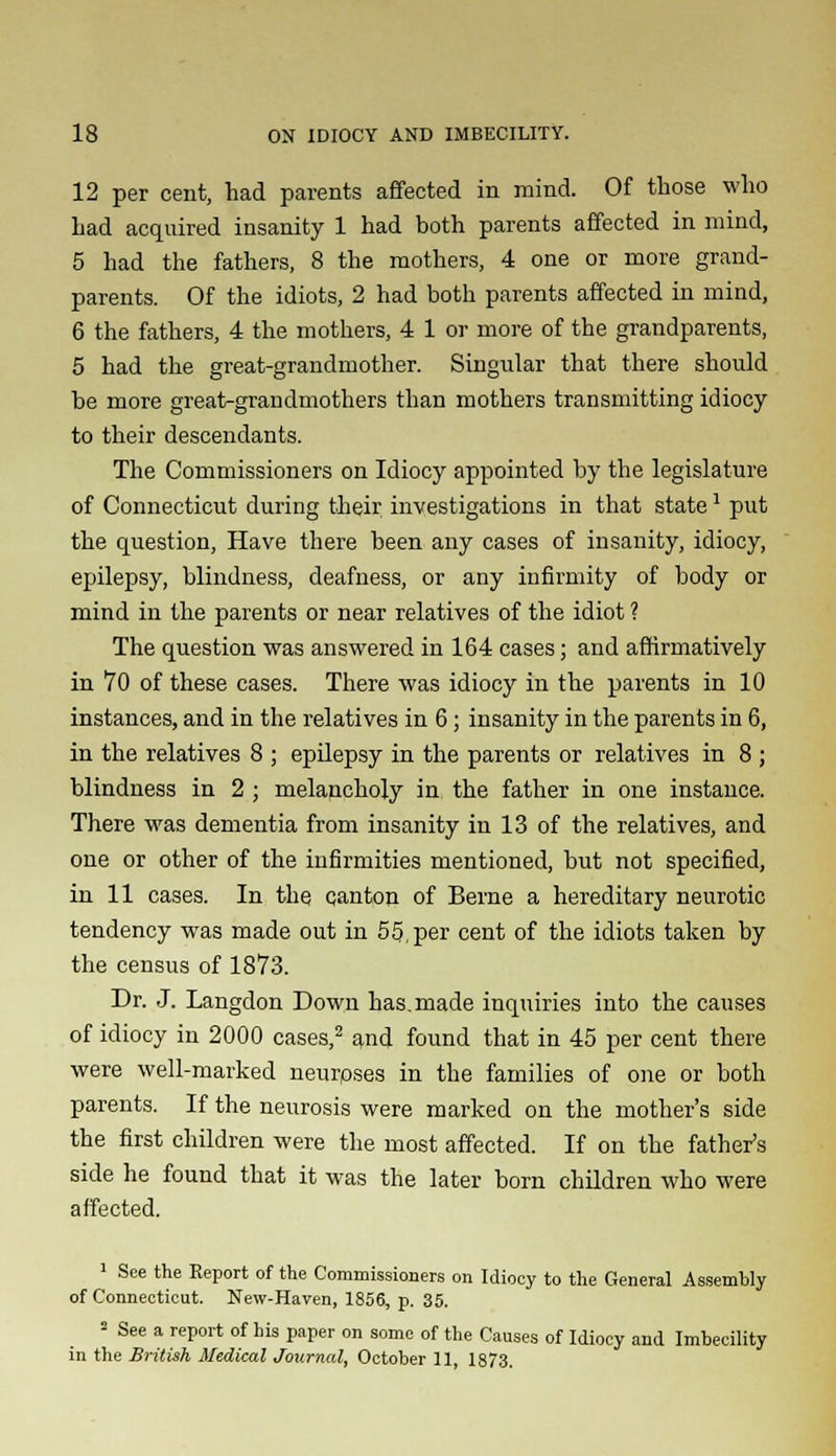 12 per cent, had parents affected in mind. Of those who had acquired insanity 1 had both parents affected in mind, 5 had the fathers, 8 the mothers, 4 one or more grand- parents. Of the idiots, 2 had both parents affected in mind, 6 the fathers, 4 the mothers, 4 1 or more of the grandparents, 5 had the great-grandmother. Singular that there should be more great-grandmothers than mothers transmitting idiocy to their descendants. The Commissioners on Idiocy appointed by the legislature of Connecticut during their investigations in that state1 put the question, Have there been any cases of insanity, idiocy, epilepsy, blindness, deafness, or any infirmity of body or mind in the parents or near relatives of the idiot ? The question was answered in 164 cases; and affirmatively in 70 of these cases. There was idiocy in the parents in 10 instances, and in the relatives in 6; insanity in the parents in 6, in the relatives 8 ; epilepsy in the parents or relatives in 8 ; blindness in 2 ; melancholy in the father in one instance. There was dementia from insanity in 13 of the relatives, and one or other of the infirmities mentioned, but not specified, in 11 cases. In the canton of Berne a hereditary neurotic tendency was made out in 55,per cent of the idiots taken by the census of 1873. Dr. J. Langdon Down has. made inquiries into the causes of idiocy in 2000 cases,2 and found that in 45 per cent there were well-marked neurpses in the families of one or both parents. If the neurosis were marked on the mother's side the first children were the most affected. If on the father's side he found that it was the later born children who were affected. 1 See the Report of the Commissioners on Idiocy to the General Assembly of Connecticut. New-Haven, 1856, p. 35. 2 See a report of his paper on some of the Causes of Idiocy and Imbecility in the British Medical Journal, October 11, 1873.