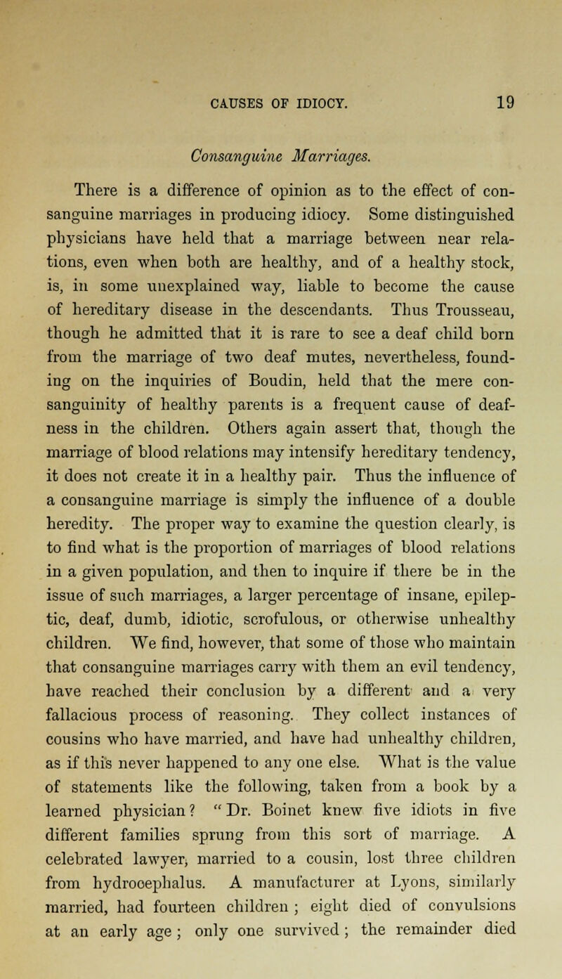 Consanguine Marriages. There is a difference of opinion as to the effect of con- sanguine marriages in producing idiocy. Some distinguished physicians have held that a marriage between near rela- tions, even when both are healthy, and of a healthy stock, is, in some unexplained way, liable to become the cause of hereditary disease in the descendants. Thus Trousseau, though he admitted that it is rare to see a deaf child born from the marriage of two deaf mutes, nevertheless, found- ing on the inquiries of Boudin, held that the mere con- sanguinity of healthy parents is a frequent cause of deaf- ness in the children. Others again assert that, though the marriage of blood relations may intensify hereditary tendency, it does not create it in a healthy pair. Thus the influence of a consanguine marriage is simply the influence of a double heredity. The proper way to examine the question clearly, is to find what is the proportion of marriages of blood relations in a given population, and then to inquire if there be in the issue of such marriages, a larger percentage of insane, epilep- tic, deaf, dumb, idiotic, scrofulous, or otherwise unhealthy children. We find, however, that some of those who maintain that consanguine marriages carry with them an evil tendency, have reached their conclusion by a different and a very fallacious process of reasoning. They collect instances of cousins who have married, and have had unhealthy children, as if this never happened to any one else. What is the value of statements like the following, taken from a book by a learned physician ?  Dr. Boinet knew five idiots in five different families sprung from this sort of marriage. A celebrated lawyer^ married to a cousin, lost three children from hydrocephalus. A manufacturer at Lyons, similarly married, had fourteen children ; eight died of convulsions at an early age ; only one survived; the remainder died