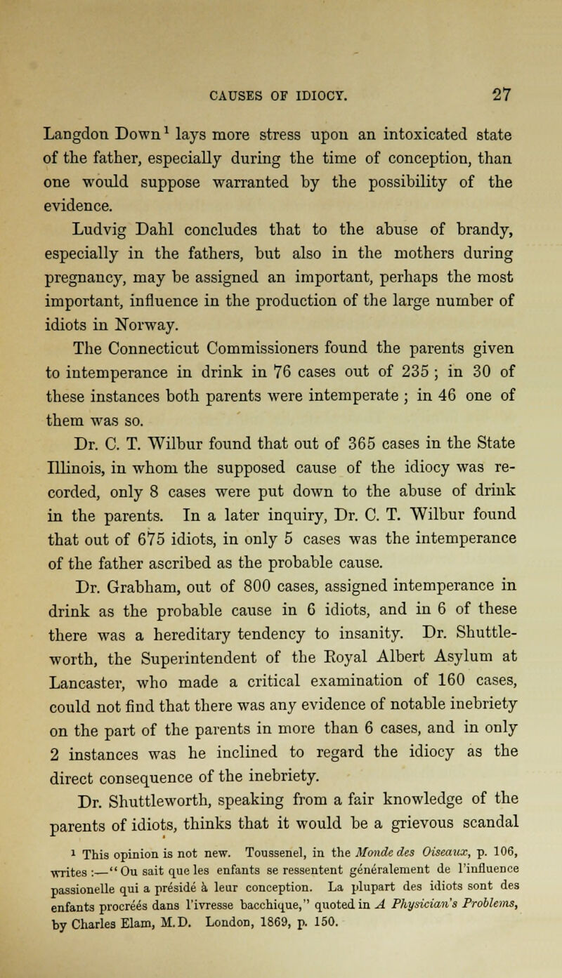 Langdon Downl lays more stress upon an intoxicated state of the father, especially during the time of conception, than one would suppose warranted hy the possibility of the evidence. Ludvig Dahl concludes that to the abuse of brandy, especially in the fathers, but also in the mothers during pregnancy, may be assigned an important, perhaps the most important, influence in the production of the large number of idiots in Norway. The Connecticut Commissioners found the parents given to intemperance in drink in 76 cases out of 235 ; in 30 of these instances both parents were intemperate ; in 46 one of them was so. Dr. C. T. Wilbur found that out of 365 cases in the State Illinois, in whom the supposed cause of the idiocy was re- corded, only 8 cases were put down to the abuse of drink in the parents. In a later inquiry, Dr. C. T. Wilbur found that out of 675 idiots, in only 5 cases was the intemperance of the father ascribed as the probable cause. Dr. Grabham, out of 800 cases, assigned intemperance in drink as the probable cause in 6 idiots, and in 6 of these there was a hereditary tendency to insanity. Dr. Shuttle- worth, the Superintendent of the Eoyal Albert Asylum at Lancaster, who made a critical examination of 160 cases, could not find that there was any evidence of notable inebriety on the part of the parents in more than 6 cases, and in only 2 instances was he inclined to regard the idiocy as the direct consequence of the inebriety. Dr. Shuttleworth, speaking from a fair knowledge of the parents of idiots, thinks that it would be a grievous scandal 1 This opinion is not new. Toussenel, in the Monde des Oiseaux, p. 106, Tvrites :  Ou sait que les enfants se ressentent generalernent de l'influence passionelle qui a preside a leur conception. La plupart des idiots sont des enfants procrees dans l'ivresse bacchique, quoted in A Physician's Problems, by Charles Elam, M.D. London, 1869, p. 150.