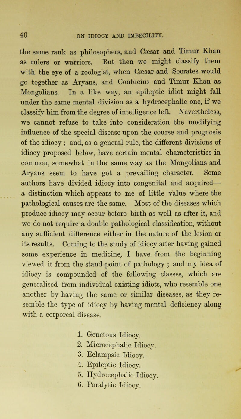 the same rank as philosophers, and Caesar and Timur Khan as rulers or warriors. But then we might classify them with the eye of a zoologist, when Caesar and Socrates would go together as Aryans, and Confucius and Timur Khan as Mongolians. In a like way, an epileptic idiot might fall under the same mental division as a hydrocephalic one, if we classify him from the degree of intelligence left. Nevertheless, we cannot refuse to take into consideration the modifying influence of the special disease upon the course and prognosis of the idiocy ; and, as a general rule, the different divisions of idiocy proposed below, have certain mental characteristics in common, somewhat in the same way as the Mongolians and Aryans seem to have got a prevailing character. Some authors have divided idiocy into congenital and acquired— a distinction which appears to me of little value where the pathological causes are the same. Most of the diseases which produce idiocy may occur before birth as well as after it, and we do not require a double pathological classification, without any sufficient difference either in the nature of the lesion or its results. Coming to the study of idiocy alter having gained some experience in medicine, I have from the beginning viewed it from the stand-point of pathology ; and my idea of idiocy is compounded of the following classes, which are generalised from individual existing idiots, who resemble one another by having the same or similar diseases, as they re- semble the type of idiocy by having mental deficiency along with a corporeal disease. 1. Genetous Idiocy. 2. Microcephalic Idiocy. 3. Eclampsic Idiocy. 4. Epileptic Idiocy. 5. Hydrocephalic Idiocy. 6. Paralytic Idiocy.