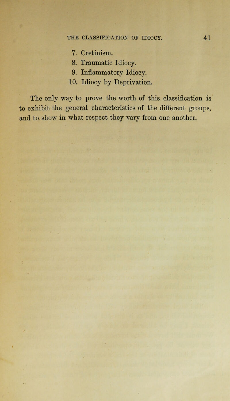 7. Cretinism. 8. Traumatic Idiocy. 9. Inflammatory Idiocy. 10. Idiocy by Deprivation. The only way to prove the worth of this classification is to exhibit the general characteristics of the different groups, and to show in what respect they vary from one another.