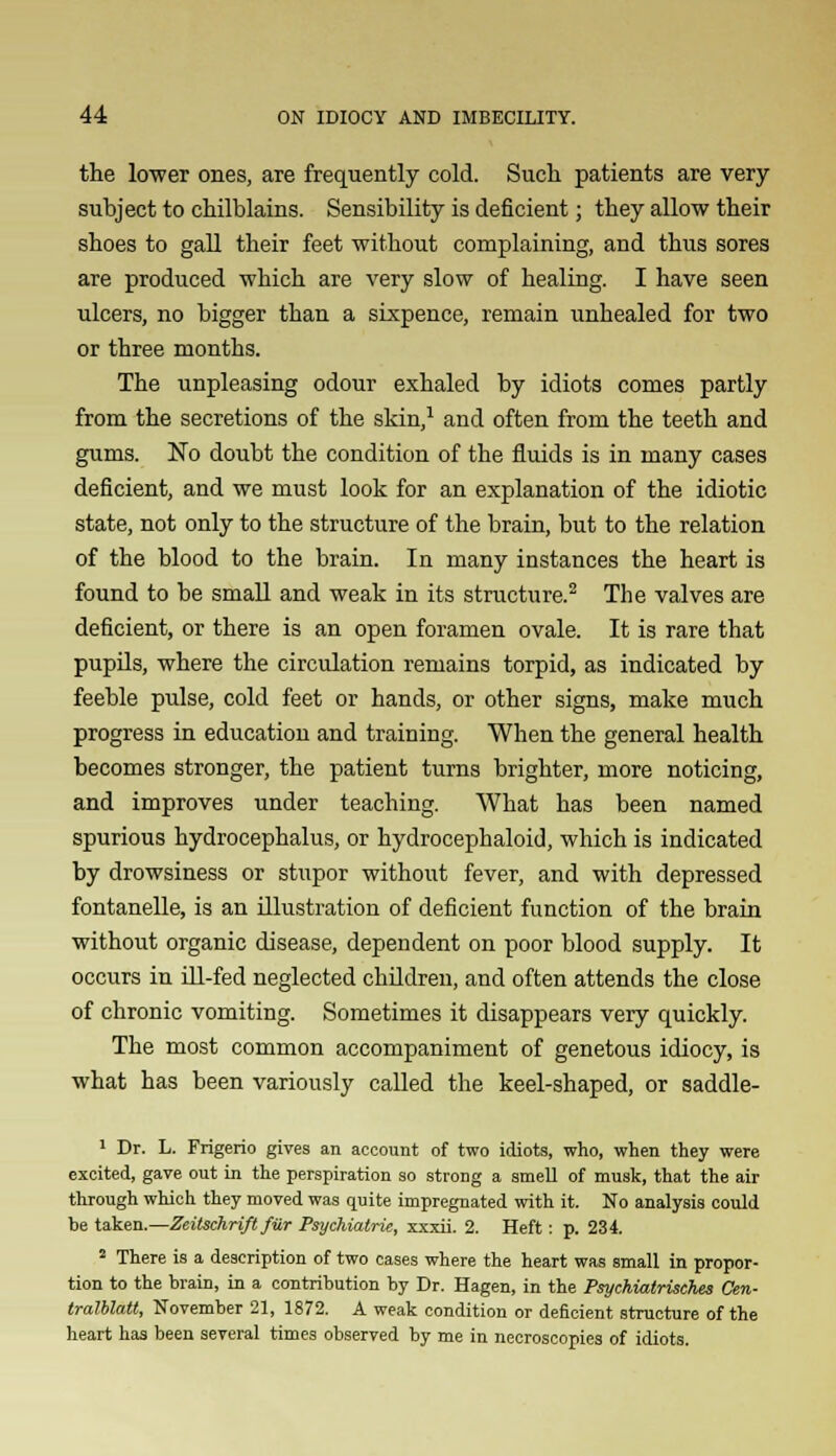 the lower ones, are frequently cold. Such patients are very subject to chilblains. Sensibility is deficient; they allow their shoes to gall their feet without complaining, and thus sores are produced which are very slow of healing. I have seen ulcers, no bigger than a sixpence, remain unhealed for two or three months. The unpleasing odour exhaled by idiots comes partly from the secretions of the skin,1 and often from the teeth and gums. No doubt the condition of the fluids is in many cases deficient, and we must look for an explanation of the idiotic state, not only to the structure of the brain, but to the relation of the blood to the brain. In many instances the heart is found to be small and weak in its structure.2 The valves are deficient, or there is an open foramen ovale. It is rare that pupils, where the circulation remains torpid, as indicated by feeble pulse, cold feet or hands, or other signs, make much progress in education and training. When the general health becomes stronger, the patient turns brighter, more noticing, and improves under teaching. What has been named spurious hydrocephalus, or hydrocephaloid, which is indicated by drowsiness or stupor without fever, and with depressed fontanelle, is an illustration of deficient function of the brain without organic disease, dependent on poor blood supply. It occurs in ill-fed neglected children, and often attends the close of chronic vomiting. Sometimes it disappears very quickly. The most common accompaniment of genetous idiocy, is what has been variously called the keel-shaped, or saddle- 1 Dr. L. Frigerio gives an account of two idiots, who, when they were excited, gave out in the perspiration so strong a smell of musk, that the air through which they moved was quite impregnated with it. No analysis could be taken.—Zeitschrift fiir Psychiatrie, xxxii. 2. Heft: p. 234. 2 There is a description of two cases where the heart was small in propor- tion to the brain, in a contribution by Dr. Hagen, in the Psychiatrisches Cen- tralblatt, November 21, 1872. A weak condition or deficient structure of the heart has been several times observed by me in necroscopies of idiots.