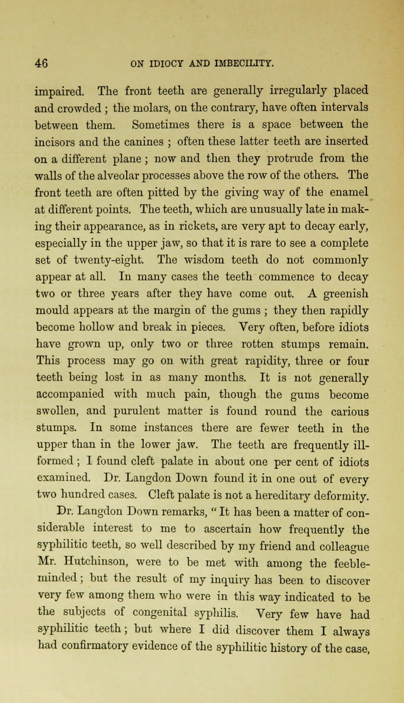 impaired. The front teeth are generally irregularly placed and crowded ; the molars, on the contrary, have often intervals between them. Sometimes there is a space between the incisors and the canines ; often these latter teeth are inserted on a different plane; now and then they protrude from the walls of the alveolar processes above the row of the others. The front teeth are often pitted by the giving way of the enamel at different points. The teeth, which are unusually late in mak- ing their appearance, as in rickets, are very apt to decay early, especially in the upper jaw, so that it is rare to see a complete set of twenty-eight. The wisdom teeth do not commonly appear at all. In many cases the teeth commence to decay two or three years after they have come out. A greenish mould appears at the margin of the gums ; they then rapidly become hollow and break in pieces. Very often, before idiots have grown up, only two or three rotten stumps remain. This process may go on with great rapidity, three or four teeth being lost in as many months. It is not generally accompanied with much pain, though the gums become swollen, and purulent matter is found round the carious stumps. In some instances there are fewer teeth in the upper than in the lower jaw. The teeth are frequently ill- formed ; I found cleft palate in about one per cent of idiots examined. Dr. Langdon Down found it in one out of every two hundred cases. Cleft palate is not a hereditary deformity. Dr. Langdon Down remarks,  It has been a matter of con- siderable interest to me to ascertain how frequently the syphilitic teeth, so well described by my friend and colleague Mr. Hutchinson, were to be met with among the feeble- minded ; but the result of my inquiry has been to discover very few among them who were in this way indicated to be the subjects of congenital syphilis. Very few have had syphilitic teeth; but where I did discover them I always had confirmatory evidence of the syphilitic history of the case,