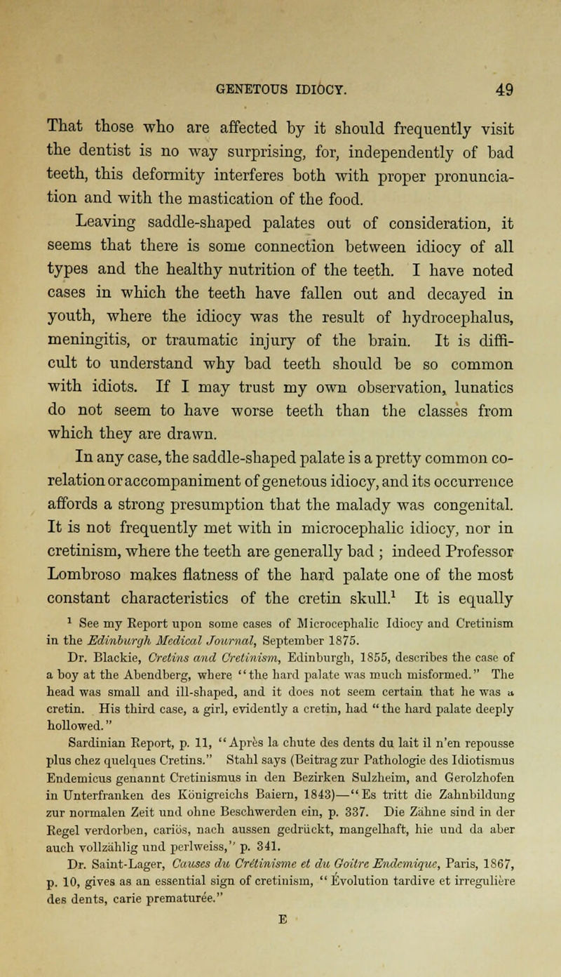 That those who are affected by it should frequently visit the dentist is no way surprising, for, independently of bad teeth, this deformity interferes both with proper pronuncia- tion and with the mastication of the food. Leaving saddle-shaped palates out of consideration, it seems that there is some connection between idiocy of all types and the healthy nutrition of the teeth. I have noted cases in which the teeth have fallen out and decayed in youth, where the idiocy was the result of hydrocephalus, meningitis, or traumatic injury of the brain. It is diffi- cult to understand why bad teeth should be so common with idiots. If I may trust my own observation, lunatics do not seem to have worse teeth than the classes from which they are drawn. In any case, the saddle-shaped palate is a pretty common co- relation or accompaniment of genetous idiocy, and its occurrence affords a strong presumption that the malady was congenital. It is not frequently met with in microcephalic idiocy, nor in cretinism, where the teeth are generally bad ; indeed Professor Lombroso makes flatness of the hard palate one of the most constant characteristics of the cretin skull.1 It is equally 1 See my Report upon some cases of Microcephalic Idiocy and Cretinism in the Edinburgh Medical Journal, September 1875. Dr. Blackie, Cretins and Cretinism, Edinburgh, 1S55, describes the case of a boy at the Abendberg, where the hard palate was much misformed. The head was small and ill-shaped, and it does not seem certain that he was a cretin. His third case, a girl, evidently a cretin, had  the hard palate deeply hollowed. Sardinian Report, p. 11,  Apres la chute des dents du lait il n'en repousse plus chez quelques Cretins. Stahl says (Beitrag zur Pathologie des Idiotismus Endemicus genannt Cretinismus in den Bezirken Sulzheim, and Gerolzhofen in Unterfranken des Konigreiehs Baiern, 1843)—Es tritt die Zahnbildung zur normalen Zeit und ohne Beschwerden ein, p. 337. Die Ziihne sind in der Regel verdorben, caribs, nach aussen gedriickt, mangelhaft, hie und da aber auch vollzahlig und perlweiss, p. 341. Dr. Saint-Lager, Causes du Critinisme et du Goitre Endcmiquc, Paris, 1867, p. 10, gives as an essential sign of cretinism,  Evolution tardive et irreguliere des dents, carie prematuree. E