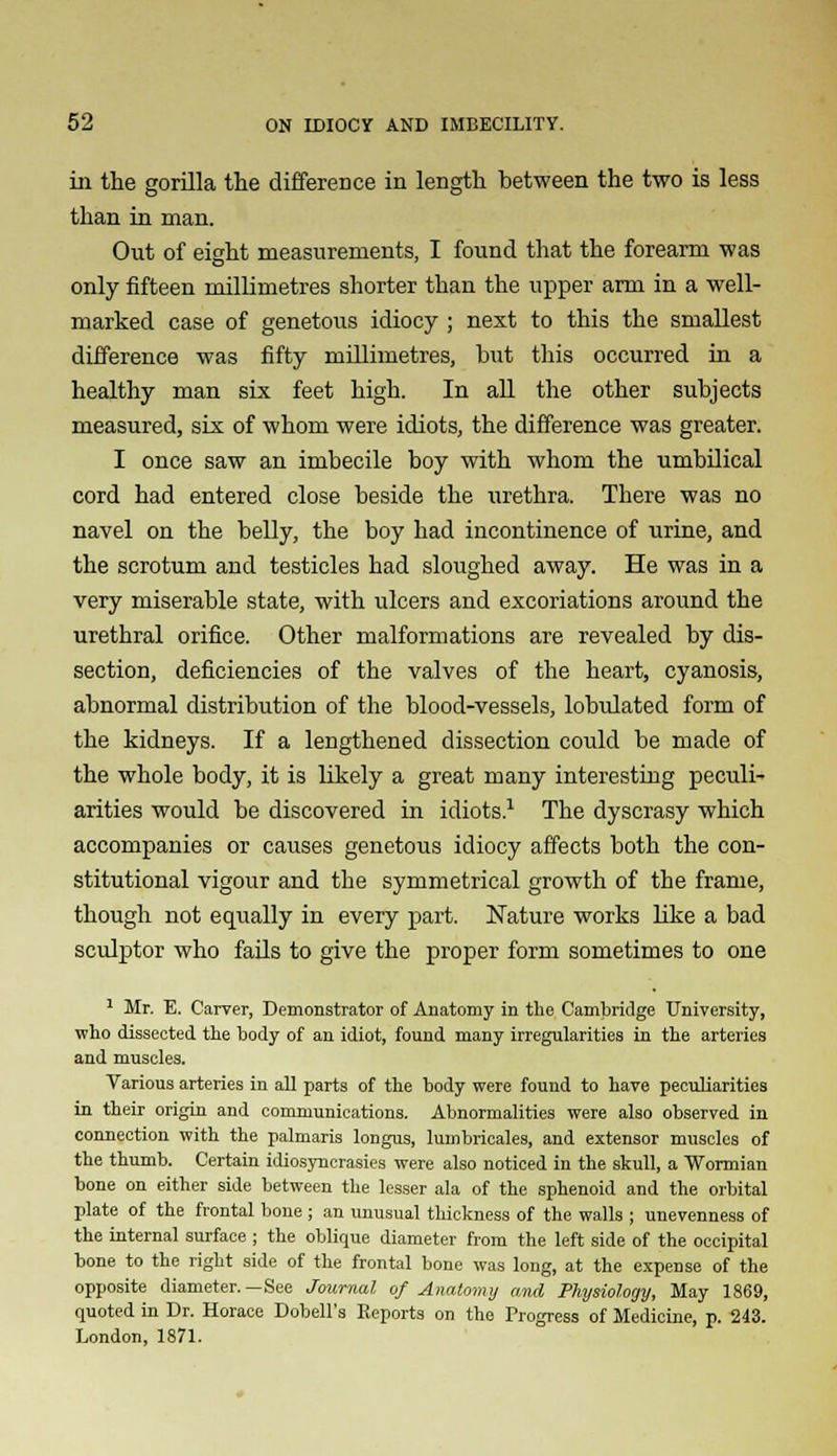 ill the gorilla the difference in length between the two is less than in man. Out of eight measurements, I found that the forearm was only fifteen millimetres shorter than the upper arm in a well- marked case of genetous idiocy ; next to this the smallest difference was fifty millimetres, but this occurred in a healthy man six feet high. In all the other subjects measured, six of whom were idiots, the difference was greater. I once saw an imbecile boy with whom the umbilical cord had entered close beside the urethra. There was no navel on the belly, the boy had incontinence of urine, and the scrotum and testicles had sloughed away. He was in a very miserable state, with ulcers and excoriations around the urethral orifice. Other malformations are revealed by dis- section, deficiencies of the valves of the heart, cyanosis, abnormal distribution of the blood-vessels, lobulated form of the kidneys. If a lengthened dissection could be made of the whole body, it is likely a great many interesting peculi- arities would be discovered in idiots.1 The dyscrasy which accompanies or causes genetous idiocy affects both the con- stitutional vigour and the symmetrical growth of the frame, though not equally in every part. Nature works like a bad sculptor who fails to give the proper form sometimes to one 1 Mr. E. Carver, Demonstrator of Anatomy in the Cambridge University, who dissected the body of an idiot, found many irregularities in the arteries and muscles. Various arteries in all parts of the body were found to have peculiarities in their origin and communications. Abnormalities were also observed in connection with the palmaris longus, lumbricales, and extensor muscles of the thumb. Certain idiosyncrasies were also noticed in the skull, a Wormian bone on either side between the lesser ala of the sphenoid and the orbital plate of the frontal bone; an unusual thickness of the walls ; unevenness of the internal surface ; the oblique diameter from the left side of the occipital bone to the right side of the frontal bone was long, at the expense of the opposite diameter.—See Journal of Anatomy and Physiology, May 1869, quoted in Dr. Horace Dobell's Reports on the Progress of Medicine, p. 243. London, 1871.