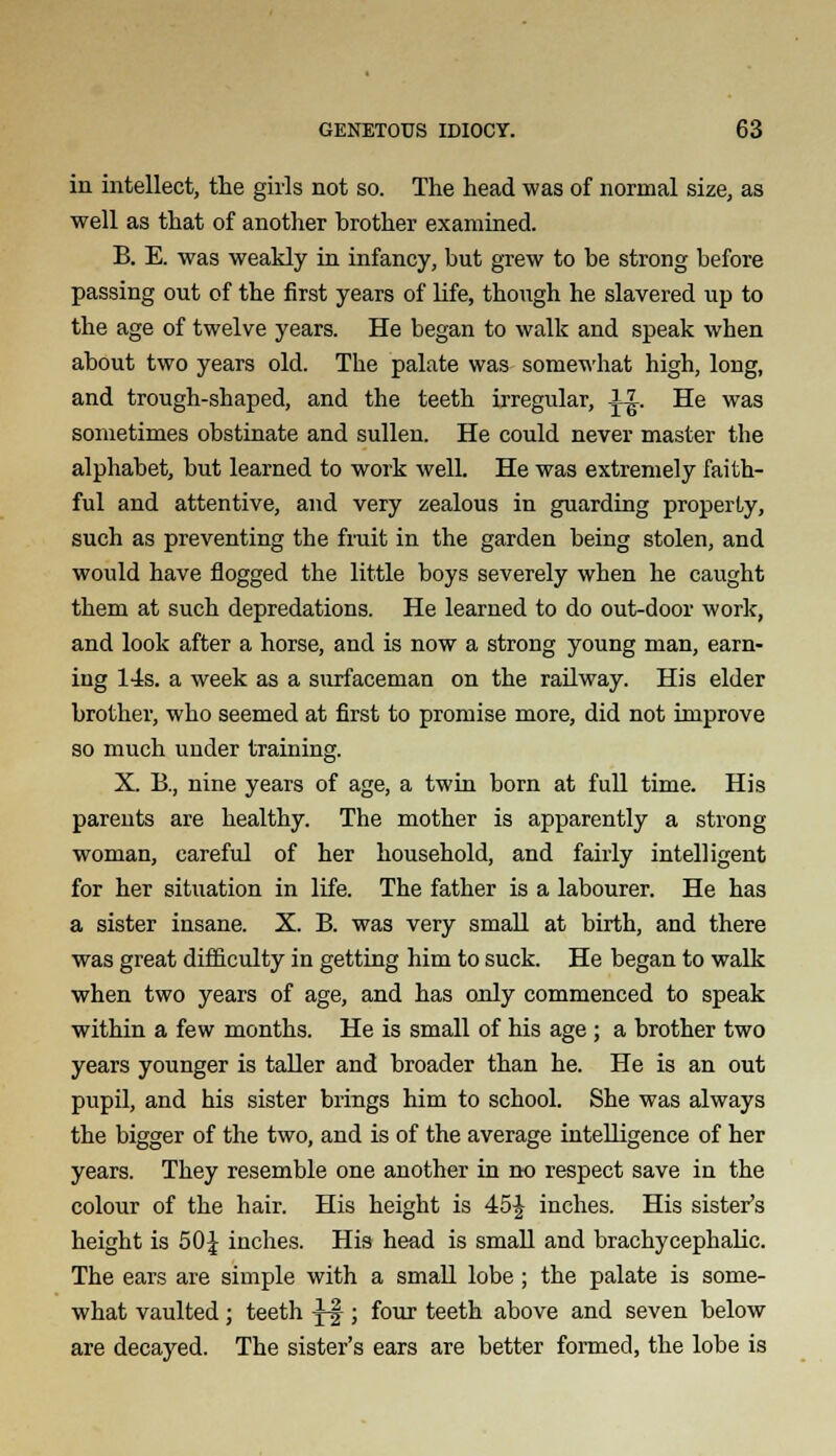 in intellect, the girls not so. The head was of normal size, as well as that of another hrother examined. B. E. was weakly in infancy, but grew to be strong before passing out of the first years of life, though he slavered up to the age of twelve years. He began to walk and speak when about two years old. The palate was somewhat high, long, and trough-shaped, and the teeth irregular, |-£. He was sometimes obstinate and sullen. He could never master the alphabet, but learned to work well. He was extremely faith- ful and attentive, and very zealous in guarding property, such as preventing the fruit in the garden being stolen, and would have flogged the little boys severely when he caught them at such depredations. He learned to do out-door work, and look after a horse, and is now a strong young man, earn- ing l-4s. a week as a surfaceman on the railway. His elder brother, who seemed at first to promise more, did not improve so much under training. X. B., nine years of age, a twin born at full time. His parents are healthy. The mother is apparently a strong woman, careful of her household, and fairly intelligent for her situation in life. The father is a labourer. He has a sister insane. X. B. was very small at birth, and there was great difficulty in getting him to suck. He began to walk when two years of age, and has only commenced to speak within a few months. He is small of his age; a brother two years younger is taller and broader than he. He is an out pupil, and his sister brings him to school. She was always the bigger of the two, and is of the average intelligence of her years. They resemble one another in no respect save in the colour of the hair. His height is 45£ inches. His sister's height is 50J inches. His head is small and brachycephalic. The ears are simple with a small lobe; the palate is some- what vaulted; teeth -J-f-; four teeth above and seven below are decayed. The sister's ears are better formed, the lobe is