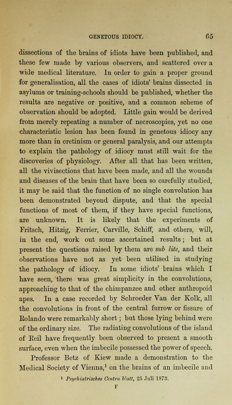 dissections of the brains of idiots have been published, and these few made by various observers, and scattered over a wide medical literature. In order to gain a proper ground for generalisation, all the cases of idiots' brains dissected in asylums or training-schools should be published, whether the results are negative or positive, and a common scheme of observation should be adopted. Little gain would be derived from merely repeating a number of necroscopies, yet no one characteristic lesion has been found in genetous idiocy any more than in cretinism or general paralysis, and our attempts to explain the pathology of idiocy must still wait for the discoveries of physiology. After all that has been written, all the vivisections that have been made, and all the wounds and diseases of the brain that have been so carefully studied, it may be said that the function of no single convolution has been demonstrated beyond dispute, and that the special functions of most of them, if they have special functions, are unknown. It is likely that the experiments of Fritsch, Hitzig, Ferrier, Carville, Schiff, and others, will, in the end, work out some ascertained results; but at present the questions raised by them are si(b lite, and their observations have not as yet been utilised iu studying the pathology of idiocy. In some idiots' brains which I have seen, there was great simplicity in the convolutions, approaching to that of the chimpanzee and other anthropoid apes. In a case recorded by Schroeder Van der Kolk, all the convolutions in front of the central furrow or fissure of Eolando were remarkably short; but those lying behind were of the ordinary size. The radiating convolutions of the island of Eeil have frequently been observed to present a smooth surface, even when the imbecile possessed the power of speech. Professor Betz of Kiew made a demonstration to the Medical Society of Vienna,1 on the brains of an imbecile and 1 Psyrhiatrisches Centra blatt, 25 Juli 1873. F