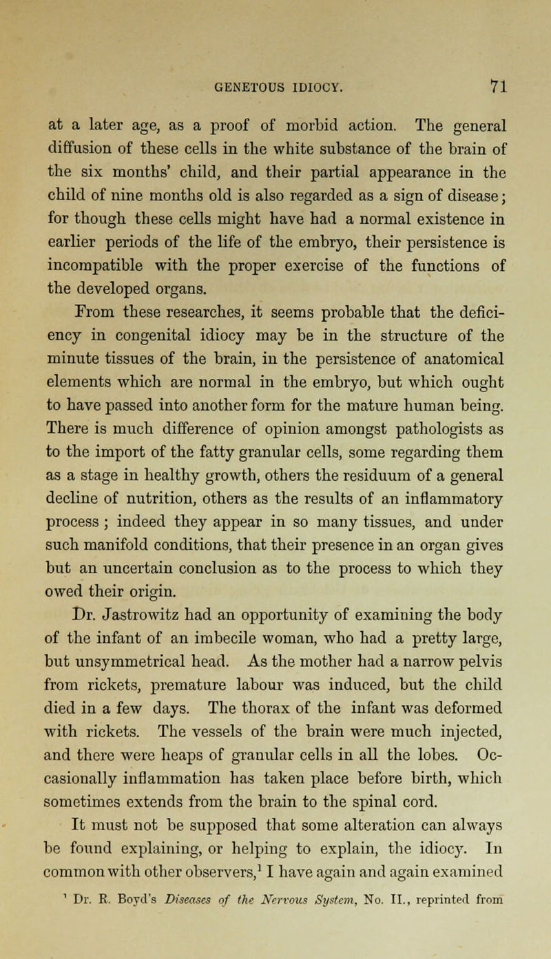 at a later age, as a proof of morbid action. The general diffusion of these cells in the white substance of the brain of the six months' child, and their partial appearance in the child of nine months old is also regarded as a sign of disease; for though these cells might have had a normal existence in earlier periods of the life of the embryo, their persistence is incompatible with the proper exercise of the functions of the developed organs. From these researches, it seems probable that the defici- ency in congenital idiocy may be in the structure of the minute tissues of the brain, in the persistence of anatomical elements which are normal in the embryo, but which ought to have passed into another form for the mature human being. There is much difference of opinion amongst pathologists as to the import of the fatty granular cells, some regarding them as a stage in healthy growth, others the residuum of a general decline of nutrition, others as the results of an inflammatory process; indeed they appear in so many tissues, and under such manifold conditions, that their presence in an organ gives but an uncertain conclusion as to the process to which they owed their origin. Dr. Jastrowitz had an opportunity of examining the body of the infant of an imbecile woman, who had a pretty large, but unsymmetrical head. As the mother had a narrow pelvis from rickets, premature labour was induced, but the child died in a few days. The thorax of the infant was deformed with rickets. The vessels of the brain were much injected, and there were heaps of granular cells in all the lobes. Oc- casionally inflammation has taken place before birth, which sometimes extends from the brain to the spinal cord. It must not be supposed that some alteration can always be found explaining, or helping to explain, the idiocy. In common with other observers,11 have again and again examined ' Dr. R. Boyd's Diseases of the Nervous System, No. II., reprinted from