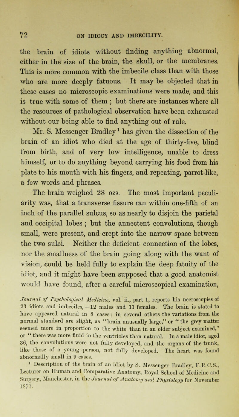 the brain of idiots without finding anything abnormal, either in the size of the brain, the skull, or the membranes. This is more common with the imbecile class than with those who are more deeply fatuous. It may be objected that in these cases no microscopic examinations were made, and this is true with some of them ; but there are instances where all the resources of pathological observation have been exhausted without our being able to find anything out of rule. Mr. S. Messenger Bradley1 has given the dissection of the brain of an idiot who died at the age of thirty-five, blind from birth, and of very low intelligence, unable to dress himself, or to do anything beyond carrying his food from his plate to his mouth with his fingers, and repeating, parrot-like, a few words and phrases. The brain weighed 28 ozs. The most important peculi- arity was, that a transverse fissure ran within one-fifth of an inch of the parallel sulcus, so as nearly to disjoin the parietal and occipital lobes ; but the annectent convolutions, though small, were present, and crept into the narrow space between the two sulci. Neither the deficient connection of the lobes, nor the smallness of the brain going along with the want of vision, could be held fully to explain the deep fatuity of the idiot, and it might have been supposed that a good anatomist would have found, after a careful microscopical examination, Journal of Psychological Medicine, vol. ii., part 1, reports his necroscopies of 23 idiots and imbeciles,— 12 males and 11 females. The brain is stated to have appeared natural in 8 cases ; in several others the variations from the normal standard are slight, as brain unusually large, or the grey matter seemed more in proportion to the white than in an older subject examined, or there was more fluid in the ventricles than natural. In a male idiot, aged 36, the convolutions were not fully developed, and the organs of the trunk, like those of a young person, not fully developed. The heart was found abnormally small in 9 eases. 1 Description of the brain of an idiot by S. Messenger Bradley, F.R.C.S., Lecturer on Human and Comparative Anatomy, Royal School of Medicine and Surgery, Manchester, in the Journal of Anatomy and Physiology for November 1871.