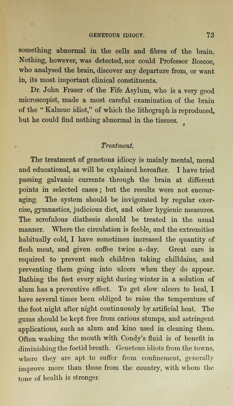 something abnormal in the cells and fibres of the brain. Nothing, however, was detected, nor could Professor Eoscoe, who analysed the brain, discover any departure from, or want in, its most important clinical constituents. Dr. John Fraser of the Fife Asylum, who is a very good microscopist, made a most careful examination of the brain of the  Kalmuc idiot, of which the lithograph is reproduced, but he could find nothing abnormal in the tissues. Treatment. The treatment of genetous idiocy is mainly mental, moral and educational, as will be explained hereafter. I have tried passing galvanic currents through the brain at different points in selected cases; but the results were not encour- aging. The system should be invigorated by regular exer- cise, gymnastics, judicious diet, and other hygienic measures. The scrofulous diathesis should be treated in the usual manner. Where the circulation is feeble, and the extremities habitually cold, I have sometimes increased the quantity of flesh meat, and given coffee twice a-day. Great care is required to prevent such children taking chilblains, and preventing them going into ulcers when tbey do appear. Bathing tbe feet every night during winter in a solution of alum has a preventive effect. To get slow ulcers to heal, I have several times been obliged to raise the temperature of the foot night after night continuously by artificial heat. The gums should be kept free from carious stumps, and astringent applications, such as alum and kino used in cleaning them. Often washing the mouth with Condy's fluid is of benefit in diminishing the foetid breath. Genetous idiots from the towns, where they are apt to suffer from confinement, generally improve more than those from the country, with whom the tone of health is stronger.