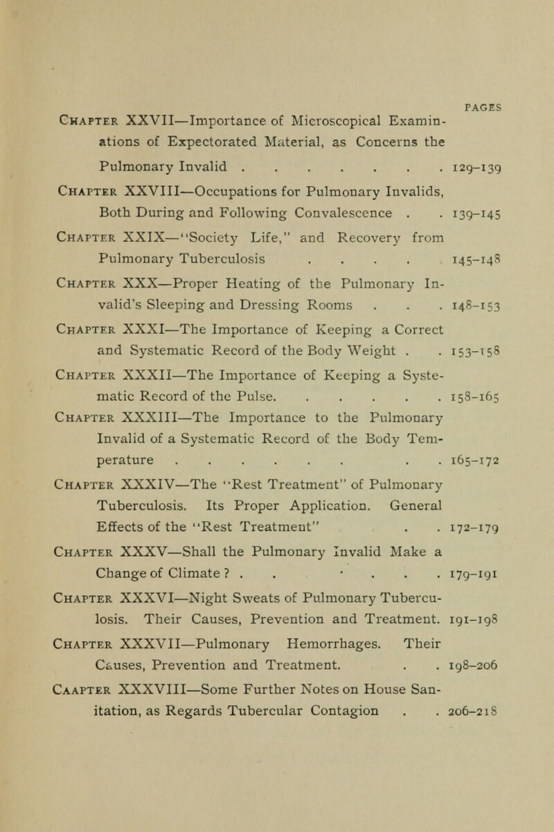 Chapter XXVII—Importance of Microscopical Examin- ations of Expectorated Material, as Concerns the Pulmonary Invalid ....... 129-139 Chapter XXVIII—Occupations for Pulmonary Invalids, Both During and Following Convalescence . . 139-145 Chapter XXIX—Society Life, and Recovery from Pulmonary Tuberculosis .... 145-14S Chapter XXX—Proper Heating of the Pulmonary In- valid's Sleeping and Dressing Rooms . . . 148-153 Chapter XXXI—The Importance of Keeping a Correct and Systematic Record of the Body Weight . . 153-158 Chapter XXXII—The Importance of Keeping a Syste- matic Record of the Pulse. ..... 158-165 Chapter XXXIII—The Importance to the Pulmonary Invalid of a Systematic Record of the Body Tem- perature ...... . . 165-172 Chapter XXXIV—The Rest Treatment of Pulmonary Tuberculosis. Its Proper Application. General Effects of the Rest Treatment . . 172-179 Chapter XXXV—Shall the Pulmonary Invalid Make a Change of Climate ? . . • . . . 179-igi Chapter XXXVI—Night Sweats of Pulmonary Tubercu- losis. Their Causes, Prevention and Treatment. 191-198 Chapter XXXVII—Pulmonary Hemorrhages. Their Causes, Prevention and Treatment. . . 198-206 Caapter XXXVIII—Some Further Notes on House San- itation, as Regards Tubercular Contagion . . 206-2 iS