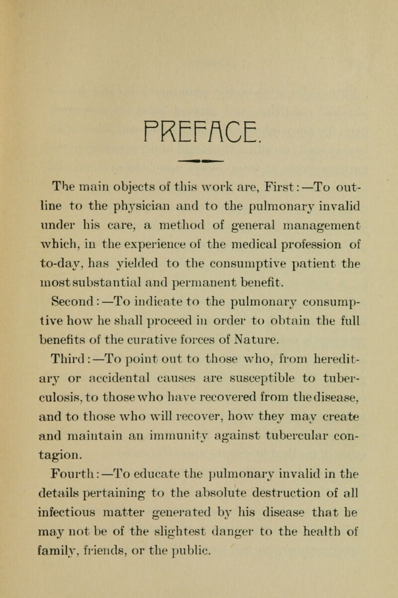 PREFACE. The main objects of this work are, First: —To out- line to the physician and to the pulmonary invalid under his care, a method of general management which, in the experience of the medical profession of to-day, has yielded to the consumptive patient the most substantial and permanent benefit. Second:—To indicate to the pulmonary consump- tive how he shall proceed in order to obtain the full benefits of the curative forces of Nature. Third:—To point out to those who, from heredit- ary or accidental causes are susceptible to tuber- culosis, to those who have recovered from the disease, and to those who will recover, how they may create and maintain an immunity against tubercular con- tagion. Fourth:—To educate the pulmonary invalid in the details pertaining to the absolute destruction of all infectious matter generated by his disease that he may not be of the slightest danger to the health of family, friends, or the public.