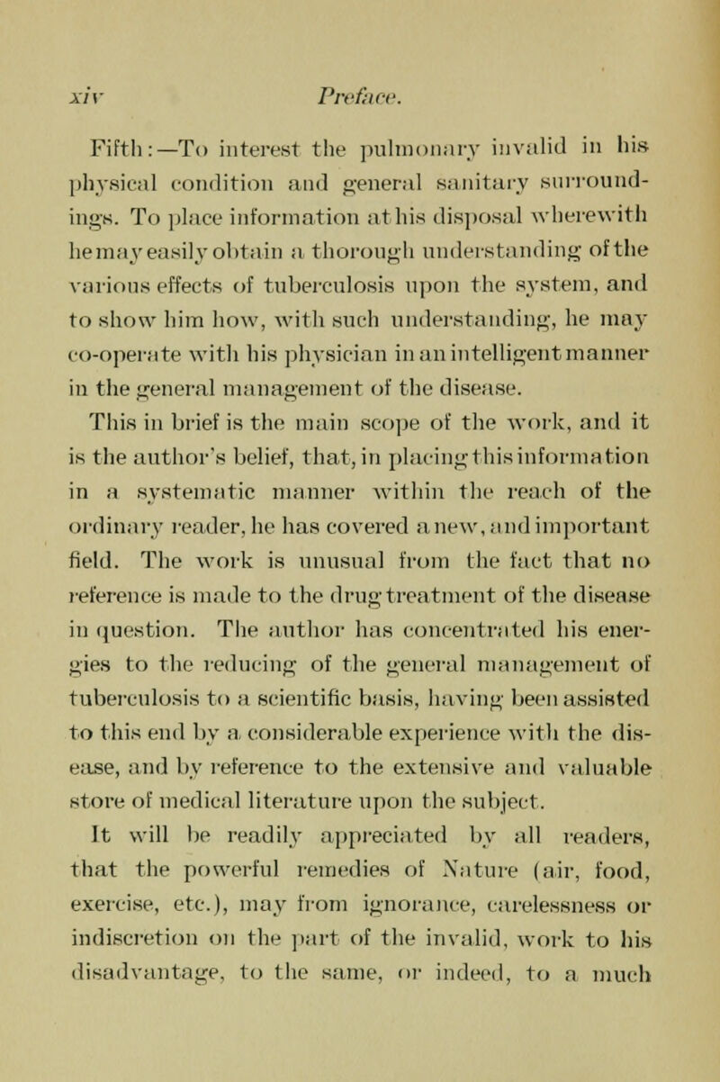 Fifth:—To interest the pulmonary invalid in hi.s physical condition and general sanitary surround- ings. To place information at his disposal wherewith he may easily obtain a thorough understanding of the various effects of tuberculosis upon the system, and to show him how, with such understanding, he may co-operate with his physician in an intelligent manner iu the general management of the disease. This in brief is the main scope of the work, and it is the author's belief, that, in placing this information in a systematic manner within the reach of the ordinary reader, he has covered anew, and important field. The work is unusual from the fact that no reference is made to the drug treatment of the disease in question. The author lias concentrated his ener- gies to the reducing of the general management of tuberculosis to a scientific basis, having been assisted to this end by a, considerable experience with the dis- ease, and by reference to the extensive and valuable store of medical literature upon the subject. It will be readily appreciated by all readers, that the powerful remedies of Nature (air, food, exercise, etc.), may from ignorance, carelessness or indiscretion on the part of the invalid, work to his disadvantage, to the same, or indeed, to a much